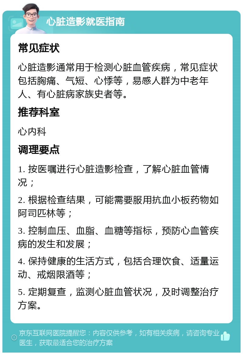 心脏造影就医指南 常见症状 心脏造影通常用于检测心脏血管疾病，常见症状包括胸痛、气短、心悸等，易感人群为中老年人、有心脏病家族史者等。 推荐科室 心内科 调理要点 1. 按医嘱进行心脏造影检查，了解心脏血管情况； 2. 根据检查结果，可能需要服用抗血小板药物如阿司匹林等； 3. 控制血压、血脂、血糖等指标，预防心血管疾病的发生和发展； 4. 保持健康的生活方式，包括合理饮食、适量运动、戒烟限酒等； 5. 定期复查，监测心脏血管状况，及时调整治疗方案。