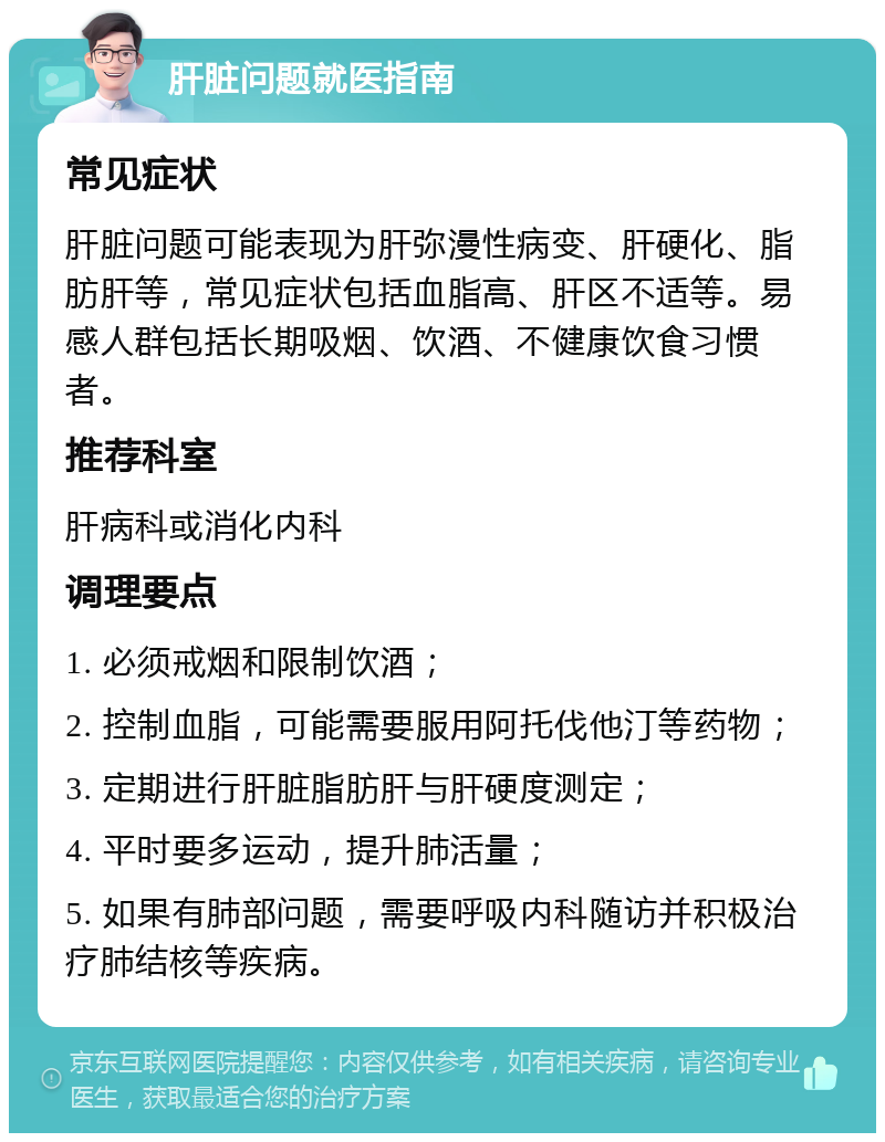 肝脏问题就医指南 常见症状 肝脏问题可能表现为肝弥漫性病变、肝硬化、脂肪肝等，常见症状包括血脂高、肝区不适等。易感人群包括长期吸烟、饮酒、不健康饮食习惯者。 推荐科室 肝病科或消化内科 调理要点 1. 必须戒烟和限制饮酒； 2. 控制血脂，可能需要服用阿托伐他汀等药物； 3. 定期进行肝脏脂肪肝与肝硬度测定； 4. 平时要多运动，提升肺活量； 5. 如果有肺部问题，需要呼吸内科随访并积极治疗肺结核等疾病。