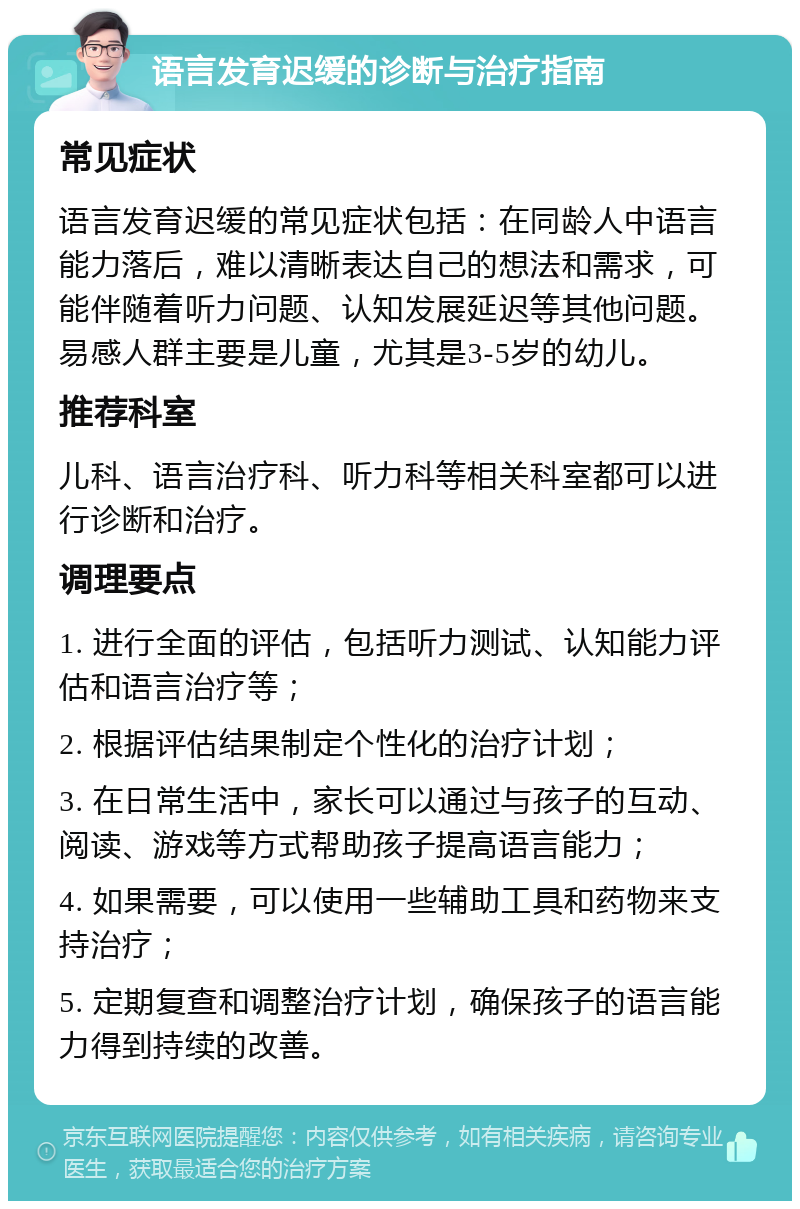 语言发育迟缓的诊断与治疗指南 常见症状 语言发育迟缓的常见症状包括：在同龄人中语言能力落后，难以清晰表达自己的想法和需求，可能伴随着听力问题、认知发展延迟等其他问题。易感人群主要是儿童，尤其是3-5岁的幼儿。 推荐科室 儿科、语言治疗科、听力科等相关科室都可以进行诊断和治疗。 调理要点 1. 进行全面的评估，包括听力测试、认知能力评估和语言治疗等； 2. 根据评估结果制定个性化的治疗计划； 3. 在日常生活中，家长可以通过与孩子的互动、阅读、游戏等方式帮助孩子提高语言能力； 4. 如果需要，可以使用一些辅助工具和药物来支持治疗； 5. 定期复查和调整治疗计划，确保孩子的语言能力得到持续的改善。