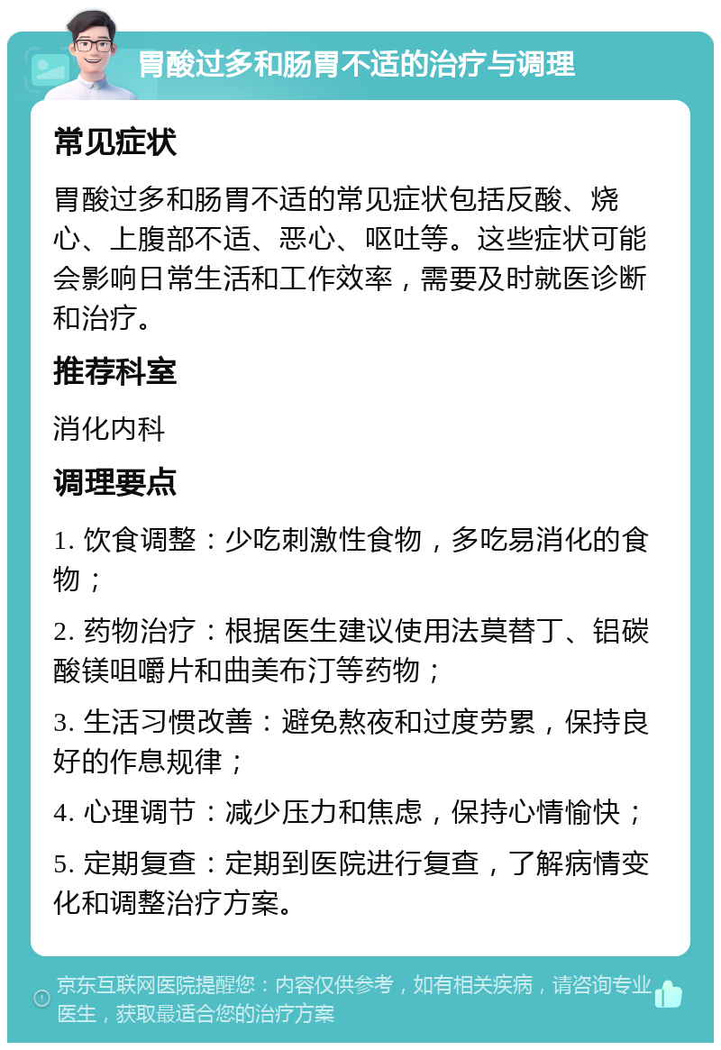 胃酸过多和肠胃不适的治疗与调理 常见症状 胃酸过多和肠胃不适的常见症状包括反酸、烧心、上腹部不适、恶心、呕吐等。这些症状可能会影响日常生活和工作效率，需要及时就医诊断和治疗。 推荐科室 消化内科 调理要点 1. 饮食调整：少吃刺激性食物，多吃易消化的食物； 2. 药物治疗：根据医生建议使用法莫替丁、铝碳酸镁咀嚼片和曲美布汀等药物； 3. 生活习惯改善：避免熬夜和过度劳累，保持良好的作息规律； 4. 心理调节：减少压力和焦虑，保持心情愉快； 5. 定期复查：定期到医院进行复查，了解病情变化和调整治疗方案。