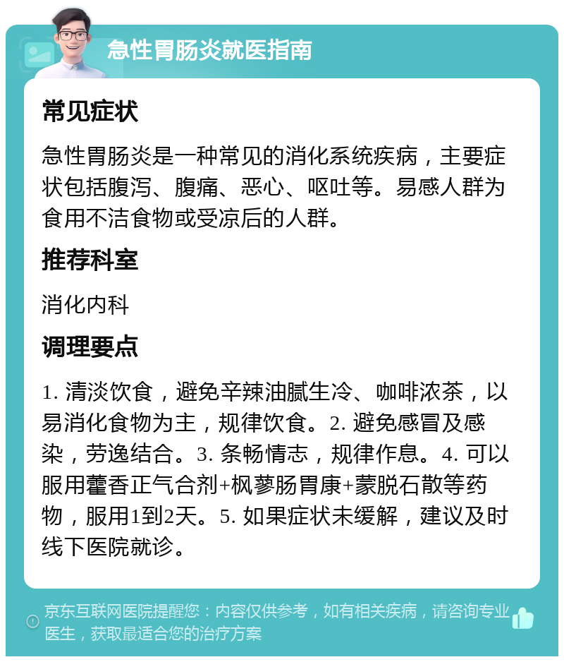 急性胃肠炎就医指南 常见症状 急性胃肠炎是一种常见的消化系统疾病，主要症状包括腹泻、腹痛、恶心、呕吐等。易感人群为食用不洁食物或受凉后的人群。 推荐科室 消化内科 调理要点 1. 清淡饮食，避免辛辣油腻生冷、咖啡浓茶，以易消化食物为主，规律饮食。2. 避免感冒及感染，劳逸结合。3. 条畅情志，规律作息。4. 可以服用藿香正气合剂+枫蓼肠胃康+蒙脱石散等药物，服用1到2天。5. 如果症状未缓解，建议及时线下医院就诊。