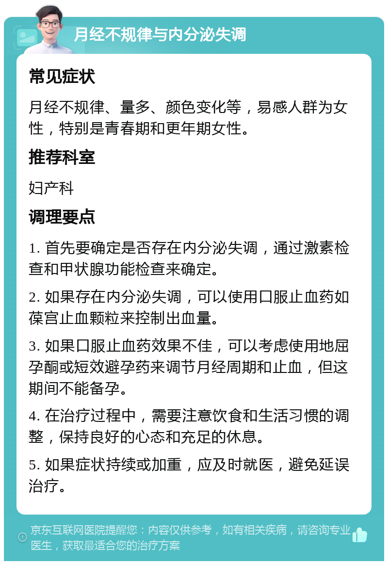 月经不规律与内分泌失调 常见症状 月经不规律、量多、颜色变化等，易感人群为女性，特别是青春期和更年期女性。 推荐科室 妇产科 调理要点 1. 首先要确定是否存在内分泌失调，通过激素检查和甲状腺功能检查来确定。 2. 如果存在内分泌失调，可以使用口服止血药如葆宫止血颗粒来控制出血量。 3. 如果口服止血药效果不佳，可以考虑使用地屈孕酮或短效避孕药来调节月经周期和止血，但这期间不能备孕。 4. 在治疗过程中，需要注意饮食和生活习惯的调整，保持良好的心态和充足的休息。 5. 如果症状持续或加重，应及时就医，避免延误治疗。