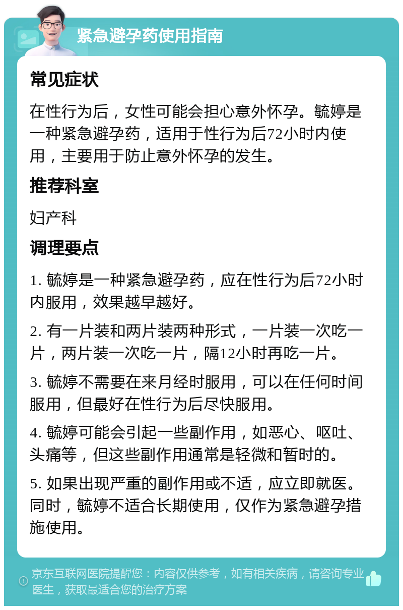 紧急避孕药使用指南 常见症状 在性行为后，女性可能会担心意外怀孕。毓婷是一种紧急避孕药，适用于性行为后72小时内使用，主要用于防止意外怀孕的发生。 推荐科室 妇产科 调理要点 1. 毓婷是一种紧急避孕药，应在性行为后72小时内服用，效果越早越好。 2. 有一片装和两片装两种形式，一片装一次吃一片，两片装一次吃一片，隔12小时再吃一片。 3. 毓婷不需要在来月经时服用，可以在任何时间服用，但最好在性行为后尽快服用。 4. 毓婷可能会引起一些副作用，如恶心、呕吐、头痛等，但这些副作用通常是轻微和暂时的。 5. 如果出现严重的副作用或不适，应立即就医。同时，毓婷不适合长期使用，仅作为紧急避孕措施使用。