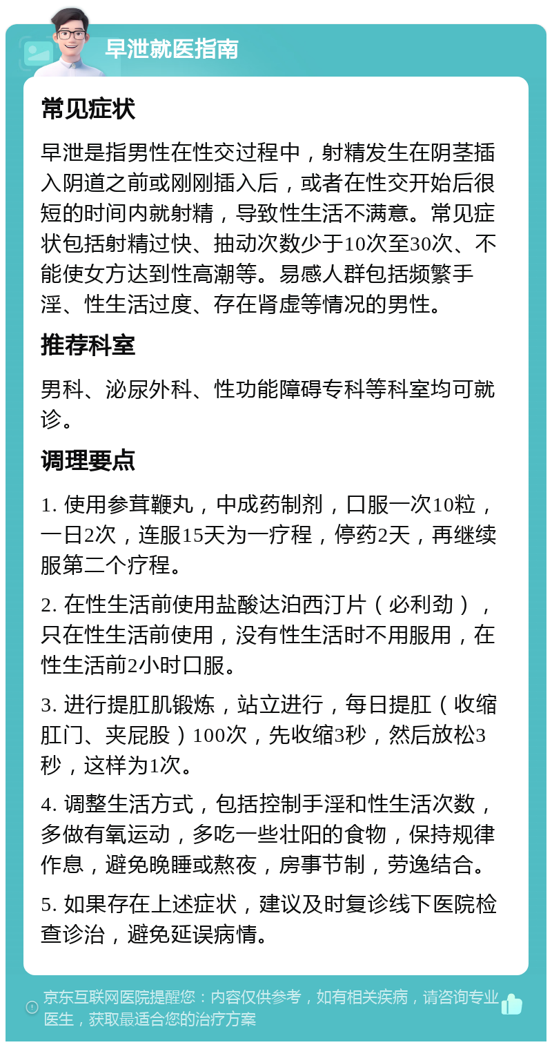 早泄就医指南 常见症状 早泄是指男性在性交过程中，射精发生在阴茎插入阴道之前或刚刚插入后，或者在性交开始后很短的时间内就射精，导致性生活不满意。常见症状包括射精过快、抽动次数少于10次至30次、不能使女方达到性高潮等。易感人群包括频繁手淫、性生活过度、存在肾虚等情况的男性。 推荐科室 男科、泌尿外科、性功能障碍专科等科室均可就诊。 调理要点 1. 使用参茸鞭丸，中成药制剂，口服一次10粒，一日2次，连服15天为一疗程，停药2天，再继续服第二个疗程。 2. 在性生活前使用盐酸达泊西汀片（必利劲），只在性生活前使用，没有性生活时不用服用，在性生活前2小时口服。 3. 进行提肛肌锻炼，站立进行，每日提肛（收缩肛门、夹屁股）100次，先收缩3秒，然后放松3秒，这样为1次。 4. 调整生活方式，包括控制手淫和性生活次数，多做有氧运动，多吃一些壮阳的食物，保持规律作息，避免晚睡或熬夜，房事节制，劳逸结合。 5. 如果存在上述症状，建议及时复诊线下医院检查诊治，避免延误病情。