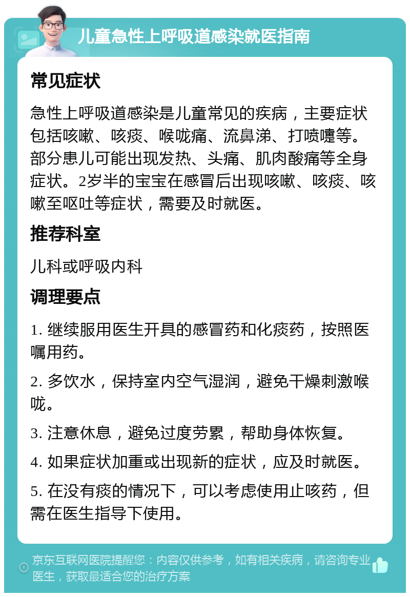 儿童急性上呼吸道感染就医指南 常见症状 急性上呼吸道感染是儿童常见的疾病，主要症状包括咳嗽、咳痰、喉咙痛、流鼻涕、打喷嚏等。部分患儿可能出现发热、头痛、肌肉酸痛等全身症状。2岁半的宝宝在感冒后出现咳嗽、咳痰、咳嗽至呕吐等症状，需要及时就医。 推荐科室 儿科或呼吸内科 调理要点 1. 继续服用医生开具的感冒药和化痰药，按照医嘱用药。 2. 多饮水，保持室内空气湿润，避免干燥刺激喉咙。 3. 注意休息，避免过度劳累，帮助身体恢复。 4. 如果症状加重或出现新的症状，应及时就医。 5. 在没有痰的情况下，可以考虑使用止咳药，但需在医生指导下使用。