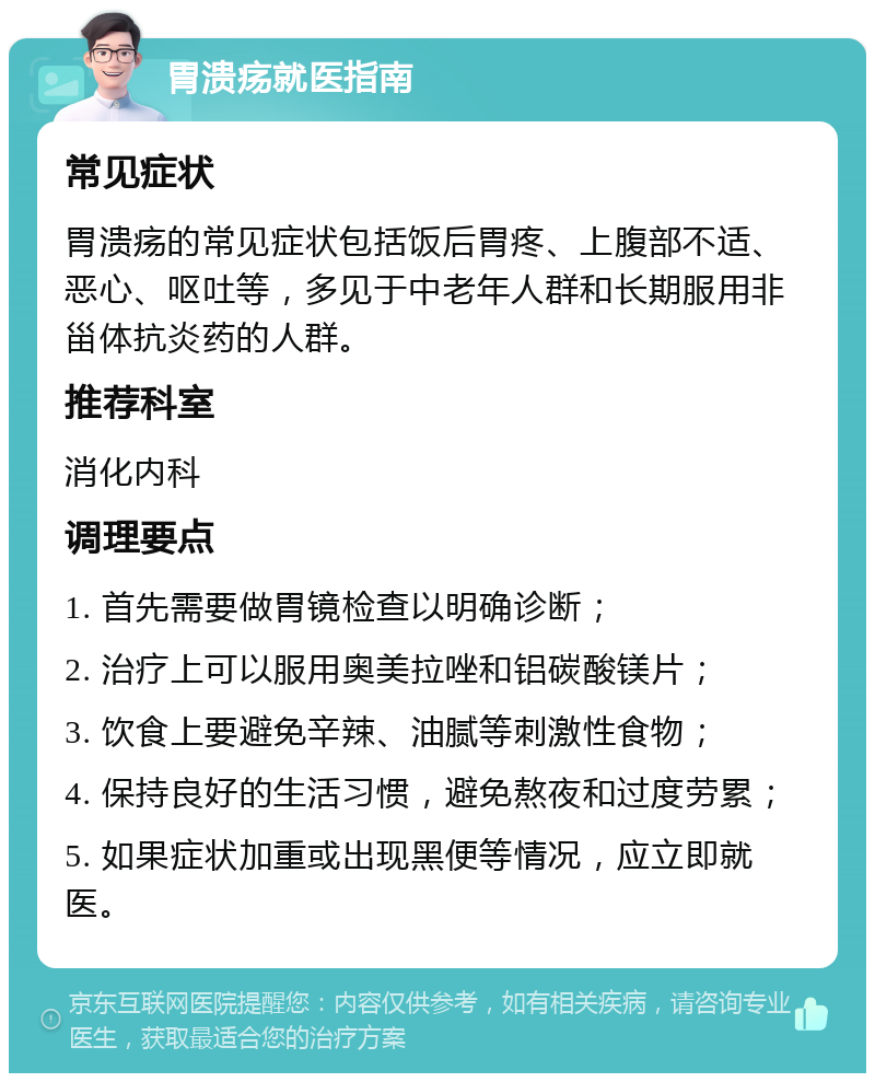 胃溃疡就医指南 常见症状 胃溃疡的常见症状包括饭后胃疼、上腹部不适、恶心、呕吐等，多见于中老年人群和长期服用非甾体抗炎药的人群。 推荐科室 消化内科 调理要点 1. 首先需要做胃镜检查以明确诊断； 2. 治疗上可以服用奥美拉唑和铝碳酸镁片； 3. 饮食上要避免辛辣、油腻等刺激性食物； 4. 保持良好的生活习惯，避免熬夜和过度劳累； 5. 如果症状加重或出现黑便等情况，应立即就医。