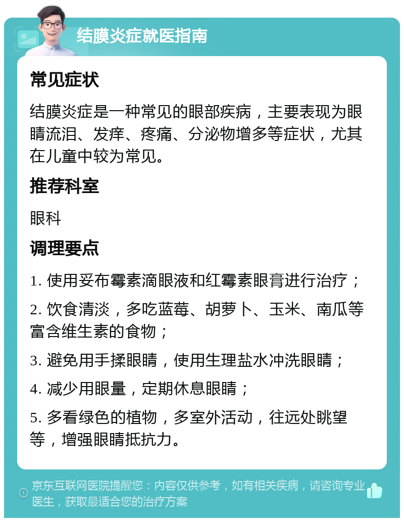 结膜炎症就医指南 常见症状 结膜炎症是一种常见的眼部疾病，主要表现为眼睛流泪、发痒、疼痛、分泌物增多等症状，尤其在儿童中较为常见。 推荐科室 眼科 调理要点 1. 使用妥布霉素滴眼液和红霉素眼膏进行治疗； 2. 饮食清淡，多吃蓝莓、胡萝卜、玉米、南瓜等富含维生素的食物； 3. 避免用手揉眼睛，使用生理盐水冲洗眼睛； 4. 减少用眼量，定期休息眼睛； 5. 多看绿色的植物，多室外活动，往远处眺望等，增强眼睛抵抗力。