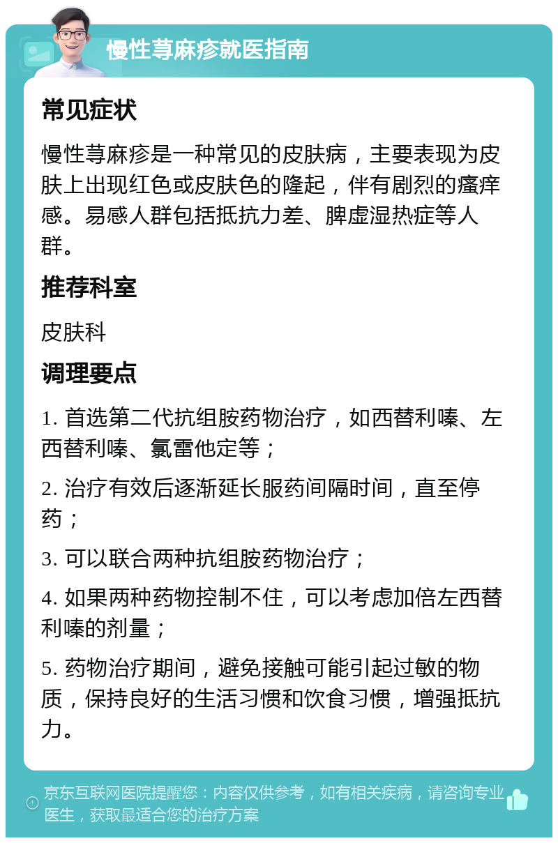 慢性荨麻疹就医指南 常见症状 慢性荨麻疹是一种常见的皮肤病，主要表现为皮肤上出现红色或皮肤色的隆起，伴有剧烈的瘙痒感。易感人群包括抵抗力差、脾虚湿热症等人群。 推荐科室 皮肤科 调理要点 1. 首选第二代抗组胺药物治疗，如西替利嗪、左西替利嗪、氯雷他定等； 2. 治疗有效后逐渐延长服药间隔时间，直至停药； 3. 可以联合两种抗组胺药物治疗； 4. 如果两种药物控制不住，可以考虑加倍左西替利嗪的剂量； 5. 药物治疗期间，避免接触可能引起过敏的物质，保持良好的生活习惯和饮食习惯，增强抵抗力。