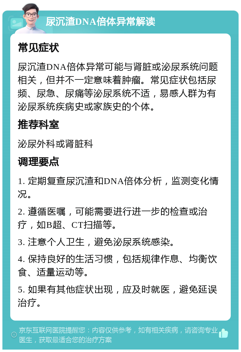 尿沉渣DNA倍体异常解读 常见症状 尿沉渣DNA倍体异常可能与肾脏或泌尿系统问题相关，但并不一定意味着肿瘤。常见症状包括尿频、尿急、尿痛等泌尿系统不适，易感人群为有泌尿系统疾病史或家族史的个体。 推荐科室 泌尿外科或肾脏科 调理要点 1. 定期复查尿沉渣和DNA倍体分析，监测变化情况。 2. 遵循医嘱，可能需要进行进一步的检查或治疗，如B超、CT扫描等。 3. 注意个人卫生，避免泌尿系统感染。 4. 保持良好的生活习惯，包括规律作息、均衡饮食、适量运动等。 5. 如果有其他症状出现，应及时就医，避免延误治疗。