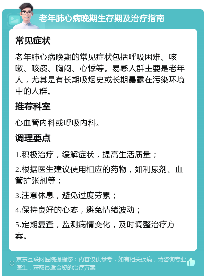 老年肺心病晚期生存期及治疗指南 常见症状 老年肺心病晚期的常见症状包括呼吸困难、咳嗽、咳痰、胸闷、心悸等。易感人群主要是老年人，尤其是有长期吸烟史或长期暴露在污染环境中的人群。 推荐科室 心血管内科或呼吸内科。 调理要点 1.积极治疗，缓解症状，提高生活质量； 2.根据医生建议使用相应的药物，如利尿剂、血管扩张剂等； 3.注意休息，避免过度劳累； 4.保持良好的心态，避免情绪波动； 5.定期复查，监测病情变化，及时调整治疗方案。