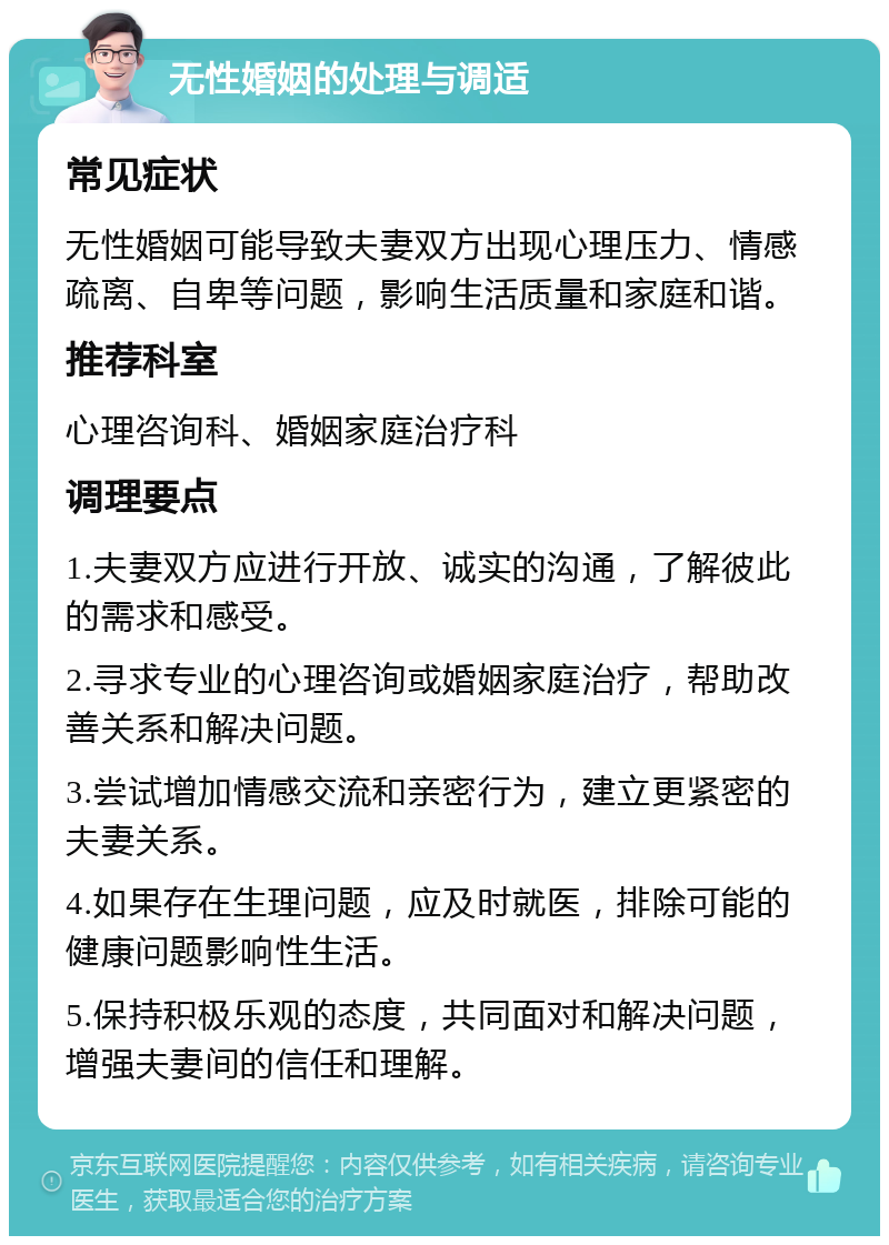 无性婚姻的处理与调适 常见症状 无性婚姻可能导致夫妻双方出现心理压力、情感疏离、自卑等问题，影响生活质量和家庭和谐。 推荐科室 心理咨询科、婚姻家庭治疗科 调理要点 1.夫妻双方应进行开放、诚实的沟通，了解彼此的需求和感受。 2.寻求专业的心理咨询或婚姻家庭治疗，帮助改善关系和解决问题。 3.尝试增加情感交流和亲密行为，建立更紧密的夫妻关系。 4.如果存在生理问题，应及时就医，排除可能的健康问题影响性生活。 5.保持积极乐观的态度，共同面对和解决问题，增强夫妻间的信任和理解。