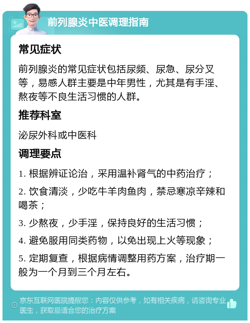 前列腺炎中医调理指南 常见症状 前列腺炎的常见症状包括尿频、尿急、尿分叉等，易感人群主要是中年男性，尤其是有手淫、熬夜等不良生活习惯的人群。 推荐科室 泌尿外科或中医科 调理要点 1. 根据辨证论治，采用温补肾气的中药治疗； 2. 饮食清淡，少吃牛羊肉鱼肉，禁忌寒凉辛辣和喝茶； 3. 少熬夜，少手淫，保持良好的生活习惯； 4. 避免服用同类药物，以免出现上火等现象； 5. 定期复查，根据病情调整用药方案，治疗期一般为一个月到三个月左右。