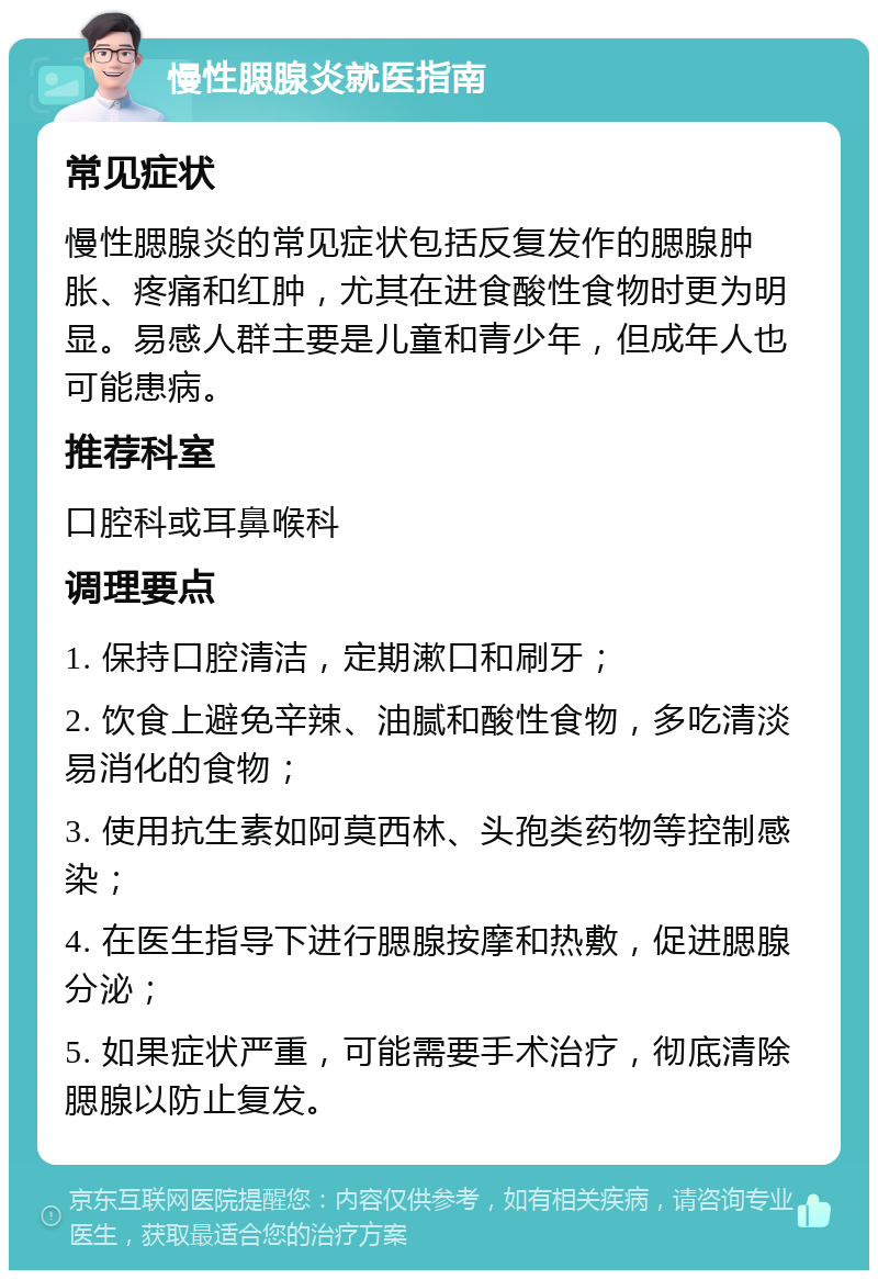 慢性腮腺炎就医指南 常见症状 慢性腮腺炎的常见症状包括反复发作的腮腺肿胀、疼痛和红肿，尤其在进食酸性食物时更为明显。易感人群主要是儿童和青少年，但成年人也可能患病。 推荐科室 口腔科或耳鼻喉科 调理要点 1. 保持口腔清洁，定期漱口和刷牙； 2. 饮食上避免辛辣、油腻和酸性食物，多吃清淡易消化的食物； 3. 使用抗生素如阿莫西林、头孢类药物等控制感染； 4. 在医生指导下进行腮腺按摩和热敷，促进腮腺分泌； 5. 如果症状严重，可能需要手术治疗，彻底清除腮腺以防止复发。