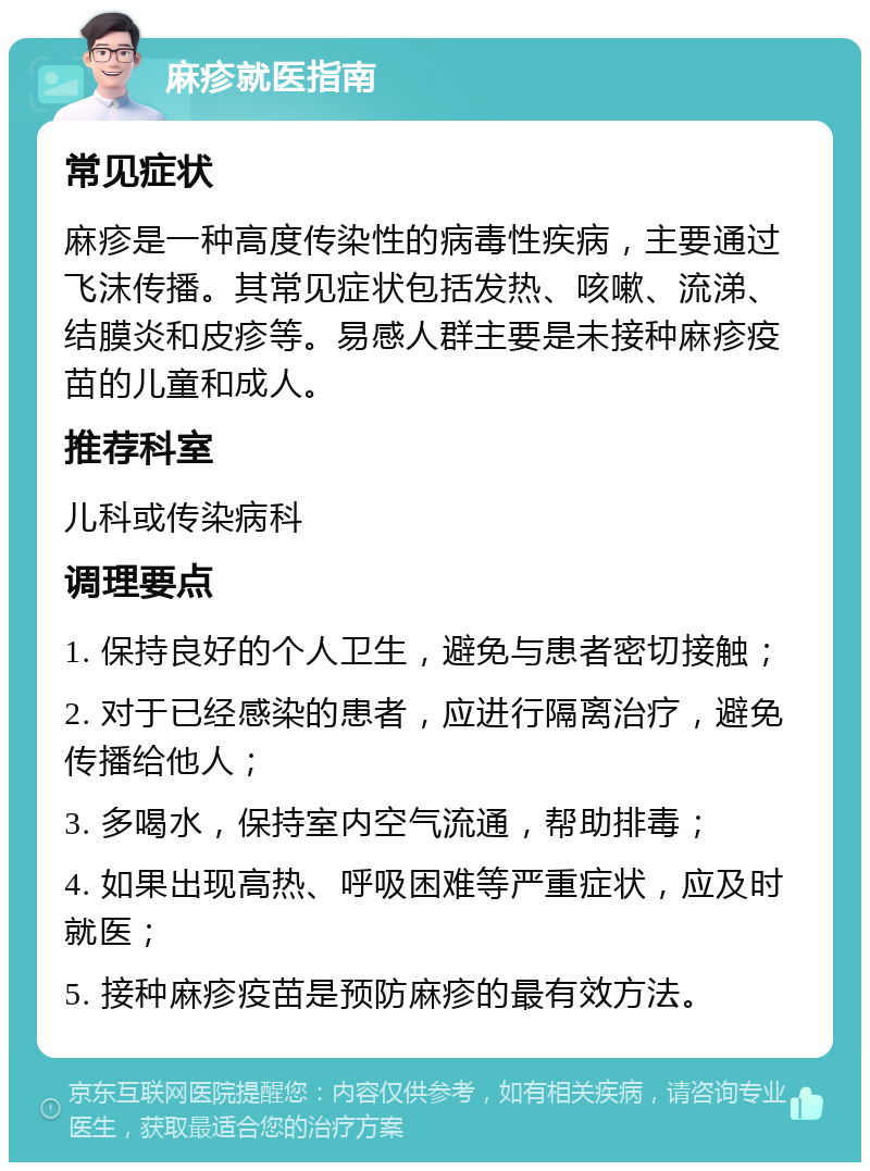 麻疹就医指南 常见症状 麻疹是一种高度传染性的病毒性疾病，主要通过飞沫传播。其常见症状包括发热、咳嗽、流涕、结膜炎和皮疹等。易感人群主要是未接种麻疹疫苗的儿童和成人。 推荐科室 儿科或传染病科 调理要点 1. 保持良好的个人卫生，避免与患者密切接触； 2. 对于已经感染的患者，应进行隔离治疗，避免传播给他人； 3. 多喝水，保持室内空气流通，帮助排毒； 4. 如果出现高热、呼吸困难等严重症状，应及时就医； 5. 接种麻疹疫苗是预防麻疹的最有效方法。