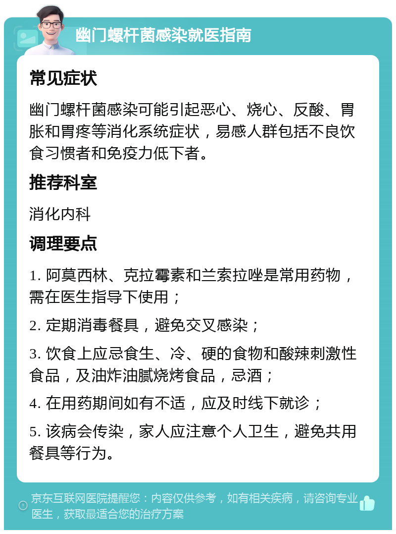 幽门螺杆菌感染就医指南 常见症状 幽门螺杆菌感染可能引起恶心、烧心、反酸、胃胀和胃疼等消化系统症状，易感人群包括不良饮食习惯者和免疫力低下者。 推荐科室 消化内科 调理要点 1. 阿莫西林、克拉霉素和兰索拉唑是常用药物，需在医生指导下使用； 2. 定期消毒餐具，避免交叉感染； 3. 饮食上应忌食生、冷、硬的食物和酸辣刺激性食品，及油炸油腻烧烤食品，忌酒； 4. 在用药期间如有不适，应及时线下就诊； 5. 该病会传染，家人应注意个人卫生，避免共用餐具等行为。