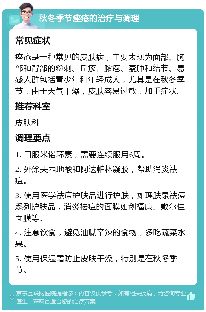 秋冬季节痤疮的治疗与调理 常见症状 痤疮是一种常见的皮肤病，主要表现为面部、胸部和背部的粉刺、丘疹、脓疱、囊肿和结节。易感人群包括青少年和年轻成人，尤其是在秋冬季节，由于天气干燥，皮肤容易过敏，加重症状。 推荐科室 皮肤科 调理要点 1. 口服米诺环素，需要连续服用6周。 2. 外涂夫西地酸和阿达帕林凝胶，帮助消炎祛痘。 3. 使用医学祛痘护肤品进行护肤，如理肤泉祛痘系列护肤品，消炎祛痘的面膜如创福康、敷尔佳面膜等。 4. 注意饮食，避免油腻辛辣的食物，多吃蔬菜水果。 5. 使用保湿霜防止皮肤干燥，特别是在秋冬季节。