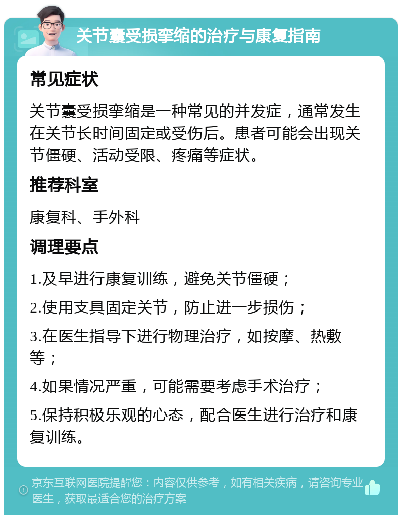 关节囊受损挛缩的治疗与康复指南 常见症状 关节囊受损挛缩是一种常见的并发症，通常发生在关节长时间固定或受伤后。患者可能会出现关节僵硬、活动受限、疼痛等症状。 推荐科室 康复科、手外科 调理要点 1.及早进行康复训练，避免关节僵硬； 2.使用支具固定关节，防止进一步损伤； 3.在医生指导下进行物理治疗，如按摩、热敷等； 4.如果情况严重，可能需要考虑手术治疗； 5.保持积极乐观的心态，配合医生进行治疗和康复训练。