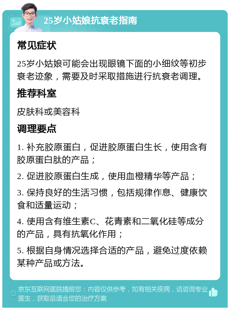 25岁小姑娘抗衰老指南 常见症状 25岁小姑娘可能会出现眼镜下面的小细纹等初步衰老迹象，需要及时采取措施进行抗衰老调理。 推荐科室 皮肤科或美容科 调理要点 1. 补充胶原蛋白，促进胶原蛋白生长，使用含有胶原蛋白肽的产品； 2. 促进胶原蛋白生成，使用血橙精华等产品； 3. 保持良好的生活习惯，包括规律作息、健康饮食和适量运动； 4. 使用含有维生素C、花青素和二氧化硅等成分的产品，具有抗氧化作用； 5. 根据自身情况选择合适的产品，避免过度依赖某种产品或方法。