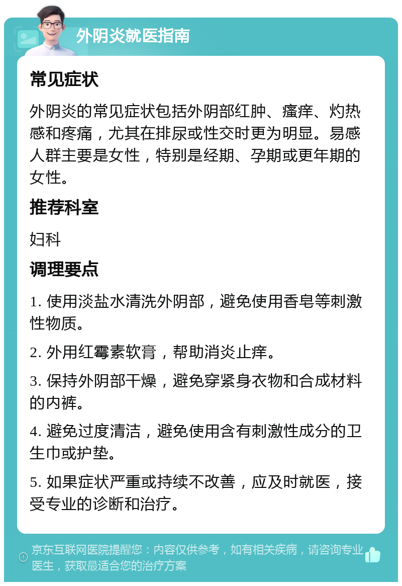 外阴炎就医指南 常见症状 外阴炎的常见症状包括外阴部红肿、瘙痒、灼热感和疼痛，尤其在排尿或性交时更为明显。易感人群主要是女性，特别是经期、孕期或更年期的女性。 推荐科室 妇科 调理要点 1. 使用淡盐水清洗外阴部，避免使用香皂等刺激性物质。 2. 外用红霉素软膏，帮助消炎止痒。 3. 保持外阴部干燥，避免穿紧身衣物和合成材料的内裤。 4. 避免过度清洁，避免使用含有刺激性成分的卫生巾或护垫。 5. 如果症状严重或持续不改善，应及时就医，接受专业的诊断和治疗。