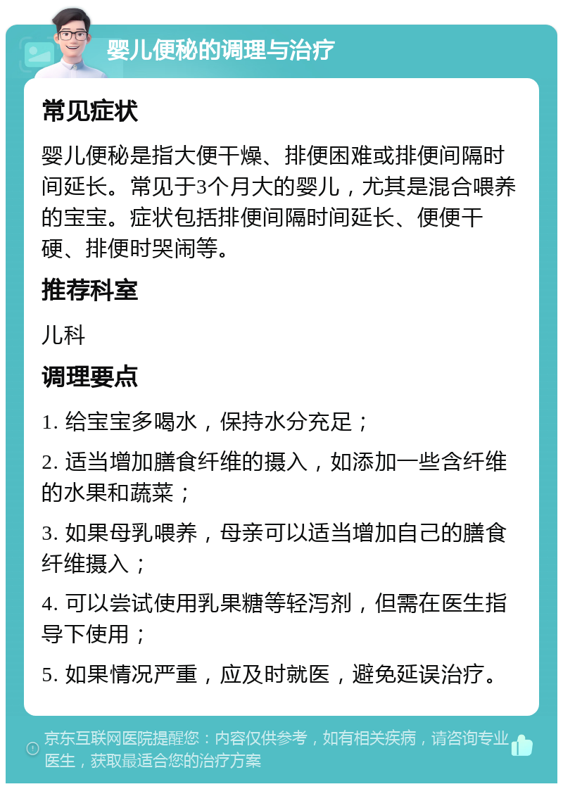 婴儿便秘的调理与治疗 常见症状 婴儿便秘是指大便干燥、排便困难或排便间隔时间延长。常见于3个月大的婴儿，尤其是混合喂养的宝宝。症状包括排便间隔时间延长、便便干硬、排便时哭闹等。 推荐科室 儿科 调理要点 1. 给宝宝多喝水，保持水分充足； 2. 适当增加膳食纤维的摄入，如添加一些含纤维的水果和蔬菜； 3. 如果母乳喂养，母亲可以适当增加自己的膳食纤维摄入； 4. 可以尝试使用乳果糖等轻泻剂，但需在医生指导下使用； 5. 如果情况严重，应及时就医，避免延误治疗。