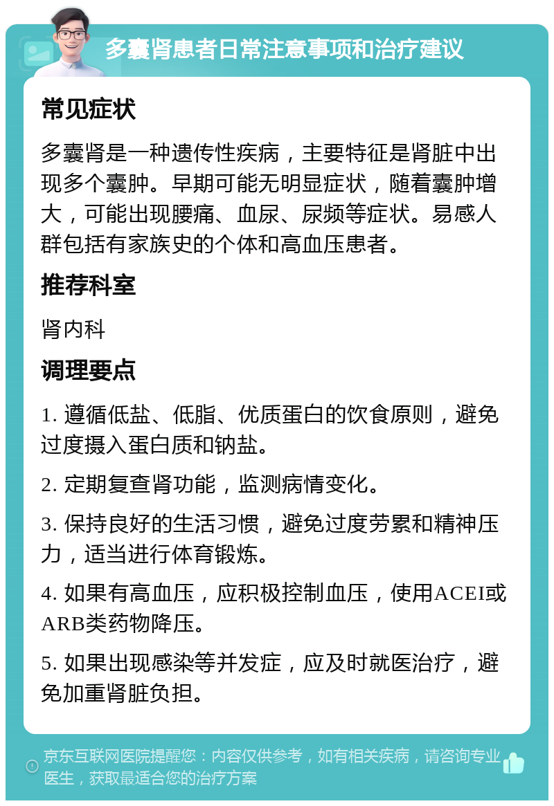 多囊肾患者日常注意事项和治疗建议 常见症状 多囊肾是一种遗传性疾病，主要特征是肾脏中出现多个囊肿。早期可能无明显症状，随着囊肿增大，可能出现腰痛、血尿、尿频等症状。易感人群包括有家族史的个体和高血压患者。 推荐科室 肾内科 调理要点 1. 遵循低盐、低脂、优质蛋白的饮食原则，避免过度摄入蛋白质和钠盐。 2. 定期复查肾功能，监测病情变化。 3. 保持良好的生活习惯，避免过度劳累和精神压力，适当进行体育锻炼。 4. 如果有高血压，应积极控制血压，使用ACEI或ARB类药物降压。 5. 如果出现感染等并发症，应及时就医治疗，避免加重肾脏负担。