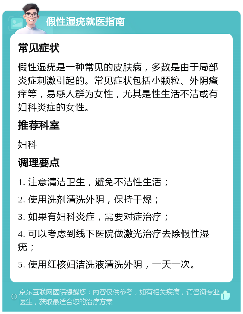 假性湿疣就医指南 常见症状 假性湿疣是一种常见的皮肤病，多数是由于局部炎症刺激引起的。常见症状包括小颗粒、外阴瘙痒等，易感人群为女性，尤其是性生活不洁或有妇科炎症的女性。 推荐科室 妇科 调理要点 1. 注意清洁卫生，避免不洁性生活； 2. 使用洗剂清洗外阴，保持干燥； 3. 如果有妇科炎症，需要对症治疗； 4. 可以考虑到线下医院做激光治疗去除假性湿疣； 5. 使用红核妇洁洗液清洗外阴，一天一次。