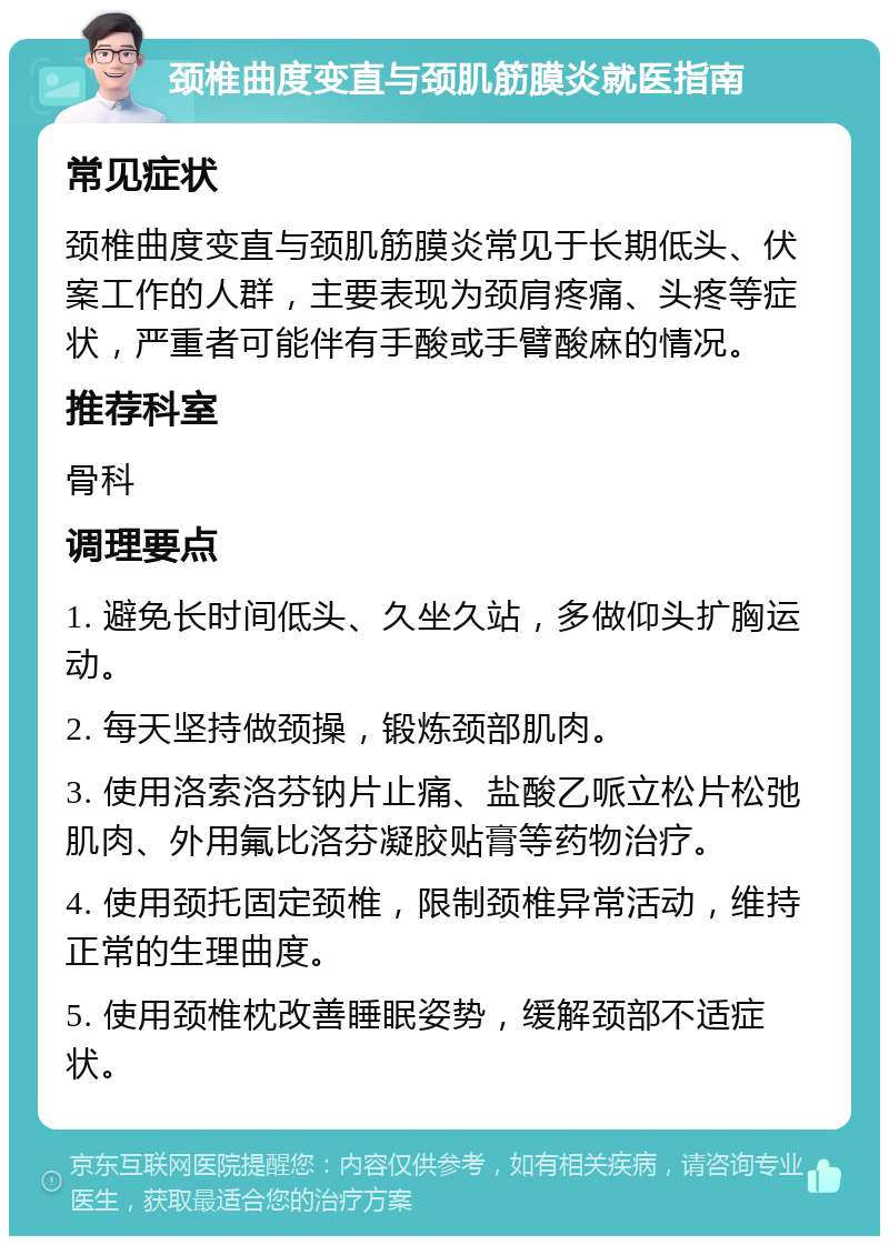 颈椎曲度变直与颈肌筋膜炎就医指南 常见症状 颈椎曲度变直与颈肌筋膜炎常见于长期低头、伏案工作的人群，主要表现为颈肩疼痛、头疼等症状，严重者可能伴有手酸或手臂酸麻的情况。 推荐科室 骨科 调理要点 1. 避免长时间低头、久坐久站，多做仰头扩胸运动。 2. 每天坚持做颈操，锻炼颈部肌肉。 3. 使用洛索洛芬钠片止痛、盐酸乙哌立松片松弛肌肉、外用氟比洛芬凝胶贴膏等药物治疗。 4. 使用颈托固定颈椎，限制颈椎异常活动，维持正常的生理曲度。 5. 使用颈椎枕改善睡眠姿势，缓解颈部不适症状。