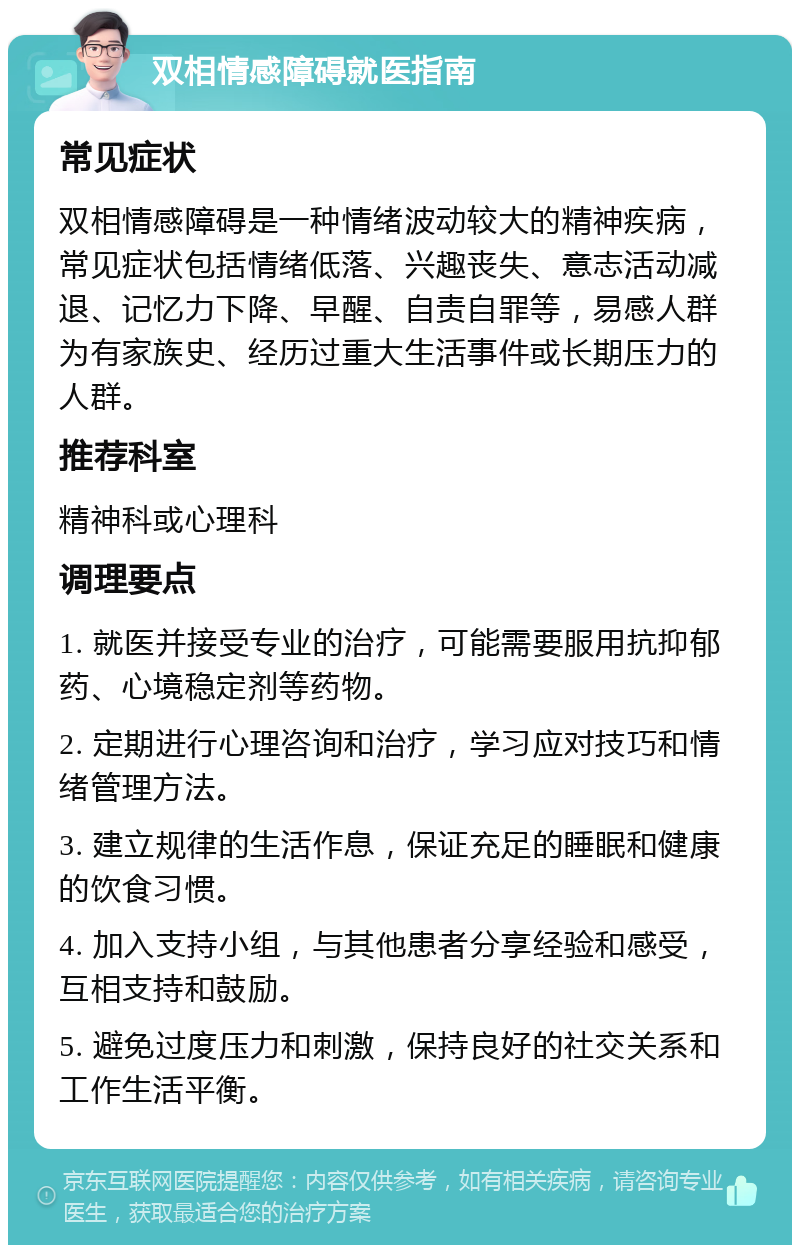 双相情感障碍就医指南 常见症状 双相情感障碍是一种情绪波动较大的精神疾病，常见症状包括情绪低落、兴趣丧失、意志活动减退、记忆力下降、早醒、自责自罪等，易感人群为有家族史、经历过重大生活事件或长期压力的人群。 推荐科室 精神科或心理科 调理要点 1. 就医并接受专业的治疗，可能需要服用抗抑郁药、心境稳定剂等药物。 2. 定期进行心理咨询和治疗，学习应对技巧和情绪管理方法。 3. 建立规律的生活作息，保证充足的睡眠和健康的饮食习惯。 4. 加入支持小组，与其他患者分享经验和感受，互相支持和鼓励。 5. 避免过度压力和刺激，保持良好的社交关系和工作生活平衡。