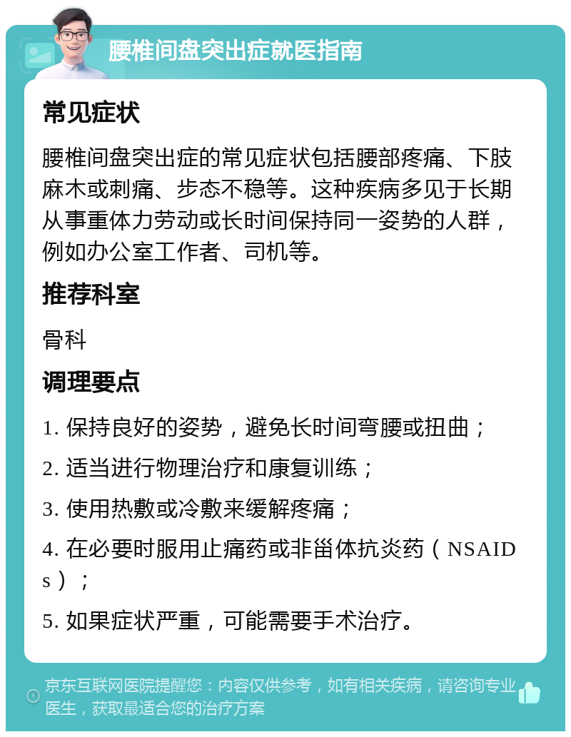 腰椎间盘突出症就医指南 常见症状 腰椎间盘突出症的常见症状包括腰部疼痛、下肢麻木或刺痛、步态不稳等。这种疾病多见于长期从事重体力劳动或长时间保持同一姿势的人群，例如办公室工作者、司机等。 推荐科室 骨科 调理要点 1. 保持良好的姿势，避免长时间弯腰或扭曲； 2. 适当进行物理治疗和康复训练； 3. 使用热敷或冷敷来缓解疼痛； 4. 在必要时服用止痛药或非甾体抗炎药（NSAIDs）； 5. 如果症状严重，可能需要手术治疗。