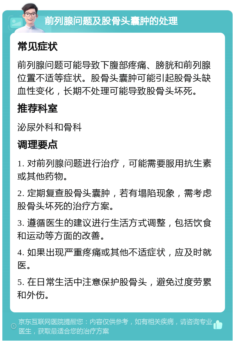 前列腺问题及股骨头囊肿的处理 常见症状 前列腺问题可能导致下腹部疼痛、膀胱和前列腺位置不适等症状。股骨头囊肿可能引起股骨头缺血性变化，长期不处理可能导致股骨头坏死。 推荐科室 泌尿外科和骨科 调理要点 1. 对前列腺问题进行治疗，可能需要服用抗生素或其他药物。 2. 定期复查股骨头囊肿，若有塌陷现象，需考虑股骨头坏死的治疗方案。 3. 遵循医生的建议进行生活方式调整，包括饮食和运动等方面的改善。 4. 如果出现严重疼痛或其他不适症状，应及时就医。 5. 在日常生活中注意保护股骨头，避免过度劳累和外伤。