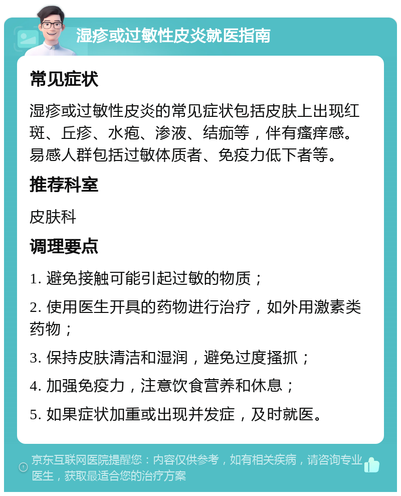 湿疹或过敏性皮炎就医指南 常见症状 湿疹或过敏性皮炎的常见症状包括皮肤上出现红斑、丘疹、水疱、渗液、结痂等，伴有瘙痒感。易感人群包括过敏体质者、免疫力低下者等。 推荐科室 皮肤科 调理要点 1. 避免接触可能引起过敏的物质； 2. 使用医生开具的药物进行治疗，如外用激素类药物； 3. 保持皮肤清洁和湿润，避免过度搔抓； 4. 加强免疫力，注意饮食营养和休息； 5. 如果症状加重或出现并发症，及时就医。