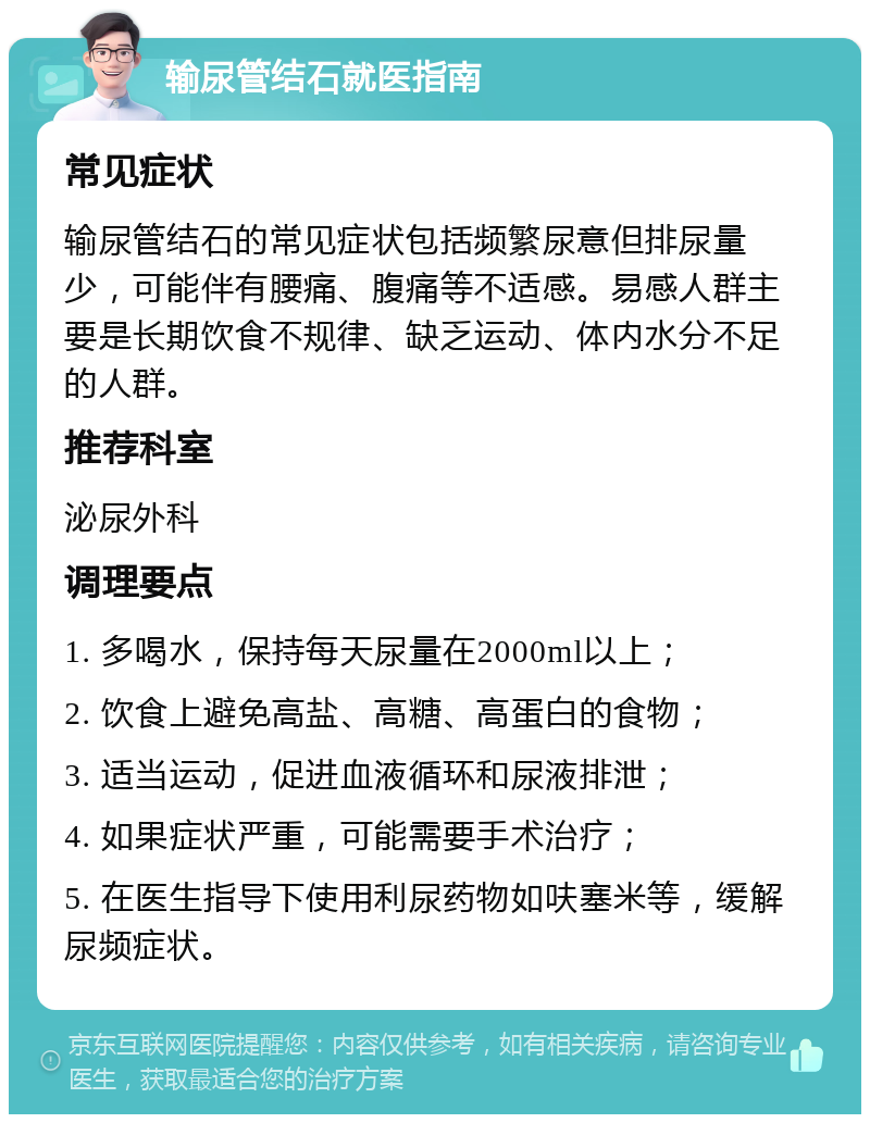 输尿管结石就医指南 常见症状 输尿管结石的常见症状包括频繁尿意但排尿量少，可能伴有腰痛、腹痛等不适感。易感人群主要是长期饮食不规律、缺乏运动、体内水分不足的人群。 推荐科室 泌尿外科 调理要点 1. 多喝水，保持每天尿量在2000ml以上； 2. 饮食上避免高盐、高糖、高蛋白的食物； 3. 适当运动，促进血液循环和尿液排泄； 4. 如果症状严重，可能需要手术治疗； 5. 在医生指导下使用利尿药物如呋塞米等，缓解尿频症状。