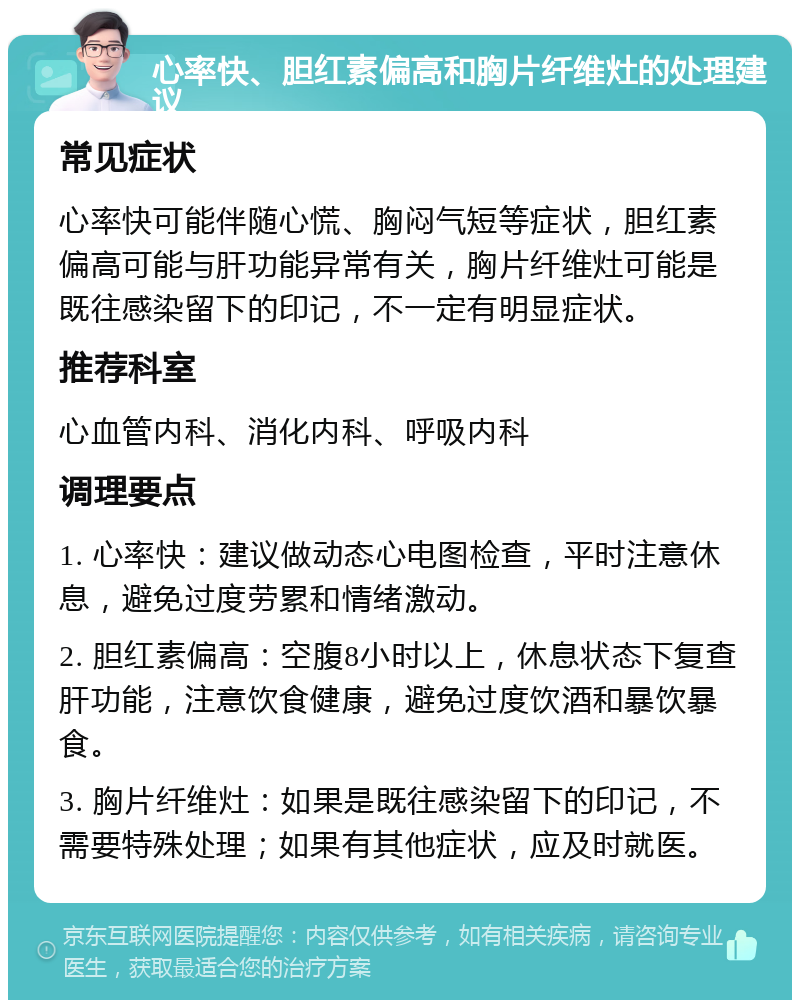 心率快、胆红素偏高和胸片纤维灶的处理建议 常见症状 心率快可能伴随心慌、胸闷气短等症状，胆红素偏高可能与肝功能异常有关，胸片纤维灶可能是既往感染留下的印记，不一定有明显症状。 推荐科室 心血管内科、消化内科、呼吸内科 调理要点 1. 心率快：建议做动态心电图检查，平时注意休息，避免过度劳累和情绪激动。 2. 胆红素偏高：空腹8小时以上，休息状态下复查肝功能，注意饮食健康，避免过度饮酒和暴饮暴食。 3. 胸片纤维灶：如果是既往感染留下的印记，不需要特殊处理；如果有其他症状，应及时就医。