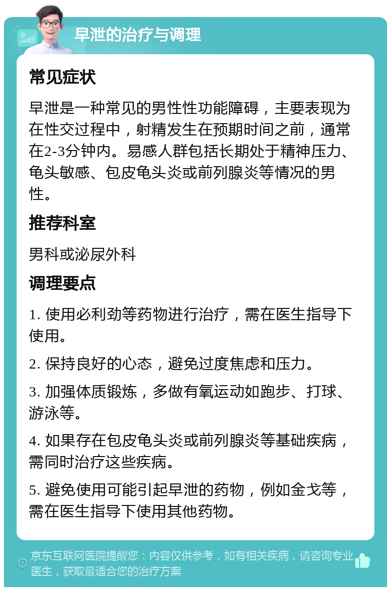 早泄的治疗与调理 常见症状 早泄是一种常见的男性性功能障碍，主要表现为在性交过程中，射精发生在预期时间之前，通常在2-3分钟内。易感人群包括长期处于精神压力、龟头敏感、包皮龟头炎或前列腺炎等情况的男性。 推荐科室 男科或泌尿外科 调理要点 1. 使用必利劲等药物进行治疗，需在医生指导下使用。 2. 保持良好的心态，避免过度焦虑和压力。 3. 加强体质锻炼，多做有氧运动如跑步、打球、游泳等。 4. 如果存在包皮龟头炎或前列腺炎等基础疾病，需同时治疗这些疾病。 5. 避免使用可能引起早泄的药物，例如金戈等，需在医生指导下使用其他药物。