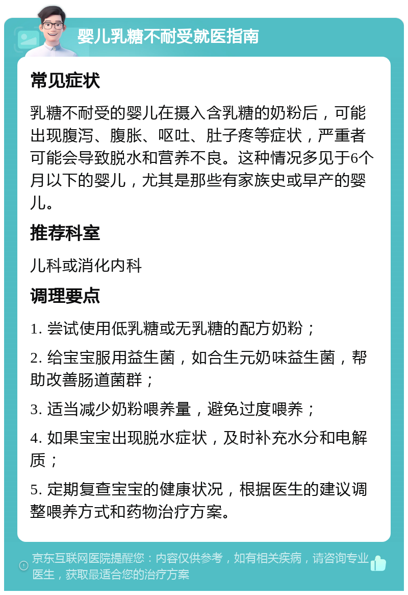 婴儿乳糖不耐受就医指南 常见症状 乳糖不耐受的婴儿在摄入含乳糖的奶粉后，可能出现腹泻、腹胀、呕吐、肚子疼等症状，严重者可能会导致脱水和营养不良。这种情况多见于6个月以下的婴儿，尤其是那些有家族史或早产的婴儿。 推荐科室 儿科或消化内科 调理要点 1. 尝试使用低乳糖或无乳糖的配方奶粉； 2. 给宝宝服用益生菌，如合生元奶味益生菌，帮助改善肠道菌群； 3. 适当减少奶粉喂养量，避免过度喂养； 4. 如果宝宝出现脱水症状，及时补充水分和电解质； 5. 定期复查宝宝的健康状况，根据医生的建议调整喂养方式和药物治疗方案。