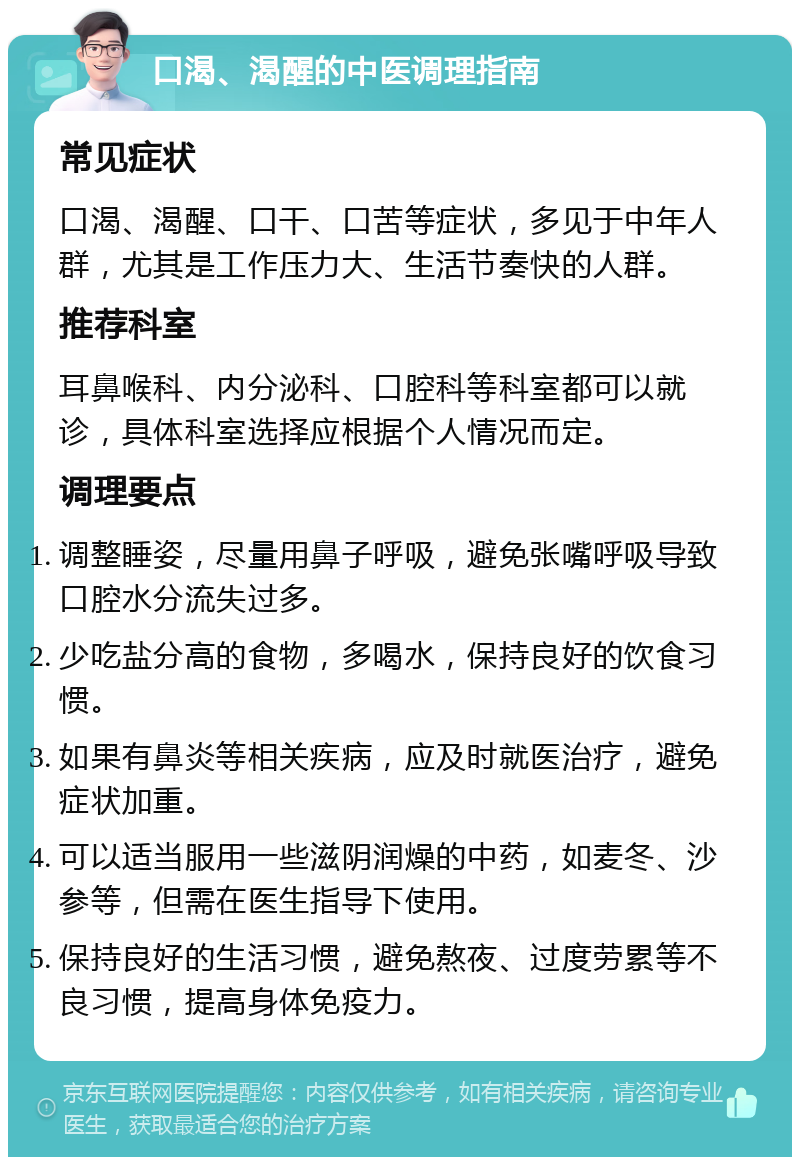 口渴、渴醒的中医调理指南 常见症状 口渴、渴醒、口干、口苦等症状，多见于中年人群，尤其是工作压力大、生活节奏快的人群。 推荐科室 耳鼻喉科、内分泌科、口腔科等科室都可以就诊，具体科室选择应根据个人情况而定。 调理要点 调整睡姿，尽量用鼻子呼吸，避免张嘴呼吸导致口腔水分流失过多。 少吃盐分高的食物，多喝水，保持良好的饮食习惯。 如果有鼻炎等相关疾病，应及时就医治疗，避免症状加重。 可以适当服用一些滋阴润燥的中药，如麦冬、沙参等，但需在医生指导下使用。 保持良好的生活习惯，避免熬夜、过度劳累等不良习惯，提高身体免疫力。