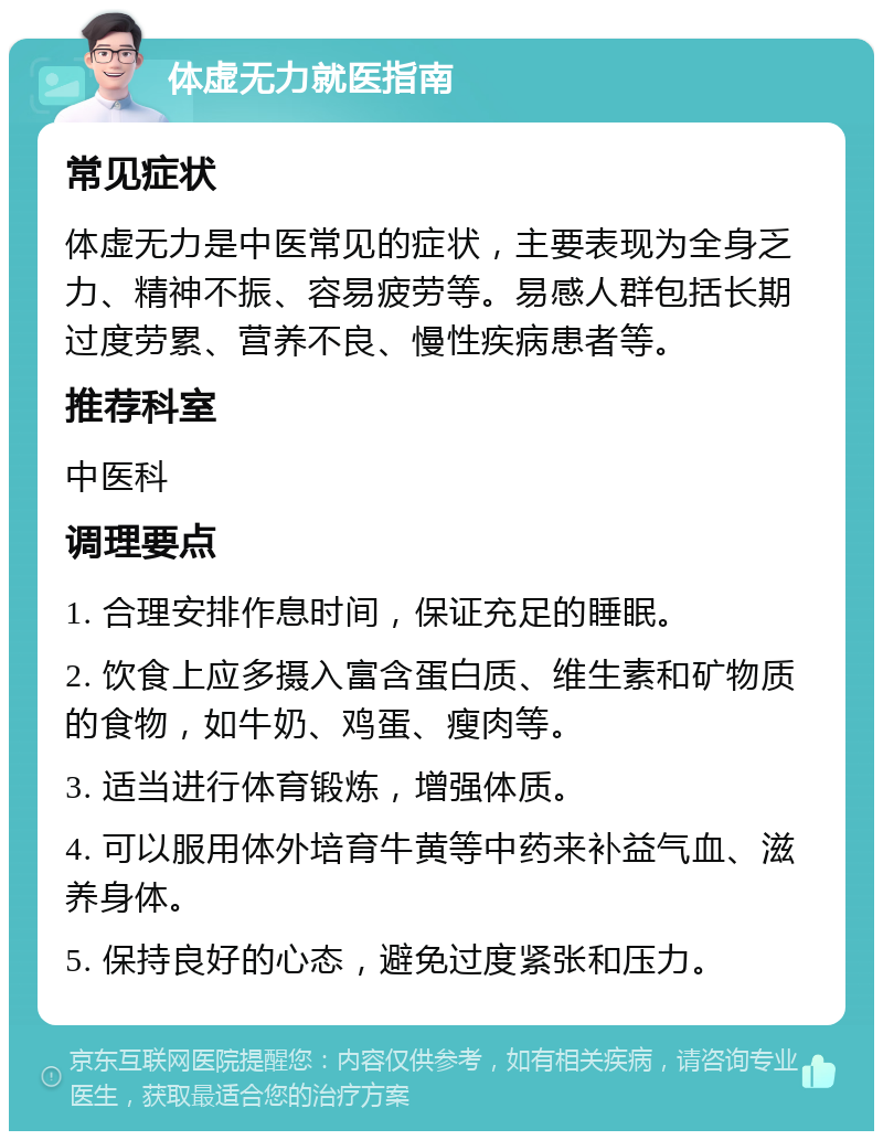 体虚无力就医指南 常见症状 体虚无力是中医常见的症状，主要表现为全身乏力、精神不振、容易疲劳等。易感人群包括长期过度劳累、营养不良、慢性疾病患者等。 推荐科室 中医科 调理要点 1. 合理安排作息时间，保证充足的睡眠。 2. 饮食上应多摄入富含蛋白质、维生素和矿物质的食物，如牛奶、鸡蛋、瘦肉等。 3. 适当进行体育锻炼，增强体质。 4. 可以服用体外培育牛黄等中药来补益气血、滋养身体。 5. 保持良好的心态，避免过度紧张和压力。