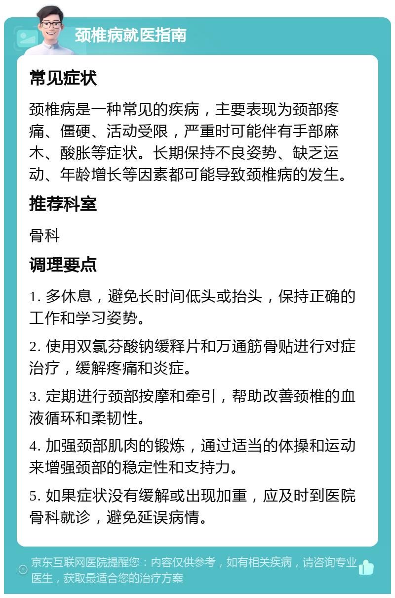 颈椎病就医指南 常见症状 颈椎病是一种常见的疾病，主要表现为颈部疼痛、僵硬、活动受限，严重时可能伴有手部麻木、酸胀等症状。长期保持不良姿势、缺乏运动、年龄增长等因素都可能导致颈椎病的发生。 推荐科室 骨科 调理要点 1. 多休息，避免长时间低头或抬头，保持正确的工作和学习姿势。 2. 使用双氯芬酸钠缓释片和万通筋骨贴进行对症治疗，缓解疼痛和炎症。 3. 定期进行颈部按摩和牵引，帮助改善颈椎的血液循环和柔韧性。 4. 加强颈部肌肉的锻炼，通过适当的体操和运动来增强颈部的稳定性和支持力。 5. 如果症状没有缓解或出现加重，应及时到医院骨科就诊，避免延误病情。