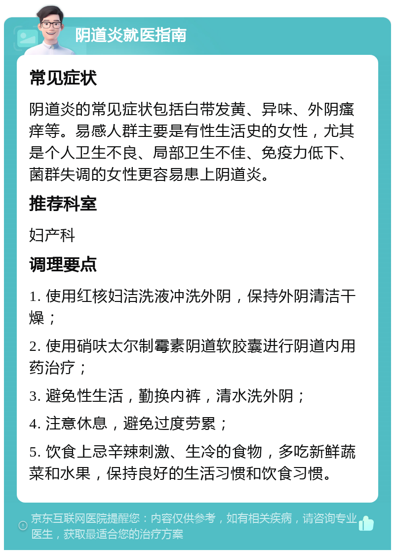 阴道炎就医指南 常见症状 阴道炎的常见症状包括白带发黄、异味、外阴瘙痒等。易感人群主要是有性生活史的女性，尤其是个人卫生不良、局部卫生不佳、免疫力低下、菌群失调的女性更容易患上阴道炎。 推荐科室 妇产科 调理要点 1. 使用红核妇洁洗液冲洗外阴，保持外阴清洁干燥； 2. 使用硝呋太尔制霉素阴道软胶囊进行阴道内用药治疗； 3. 避免性生活，勤换内裤，清水洗外阴； 4. 注意休息，避免过度劳累； 5. 饮食上忌辛辣刺激、生冷的食物，多吃新鲜蔬菜和水果，保持良好的生活习惯和饮食习惯。