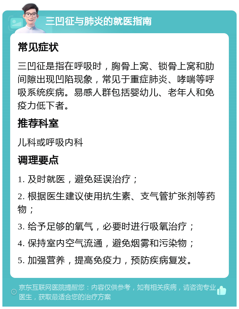 三凹征与肺炎的就医指南 常见症状 三凹征是指在呼吸时，胸骨上窝、锁骨上窝和肋间隙出现凹陷现象，常见于重症肺炎、哮喘等呼吸系统疾病。易感人群包括婴幼儿、老年人和免疫力低下者。 推荐科室 儿科或呼吸内科 调理要点 1. 及时就医，避免延误治疗； 2. 根据医生建议使用抗生素、支气管扩张剂等药物； 3. 给予足够的氧气，必要时进行吸氧治疗； 4. 保持室内空气流通，避免烟雾和污染物； 5. 加强营养，提高免疫力，预防疾病复发。