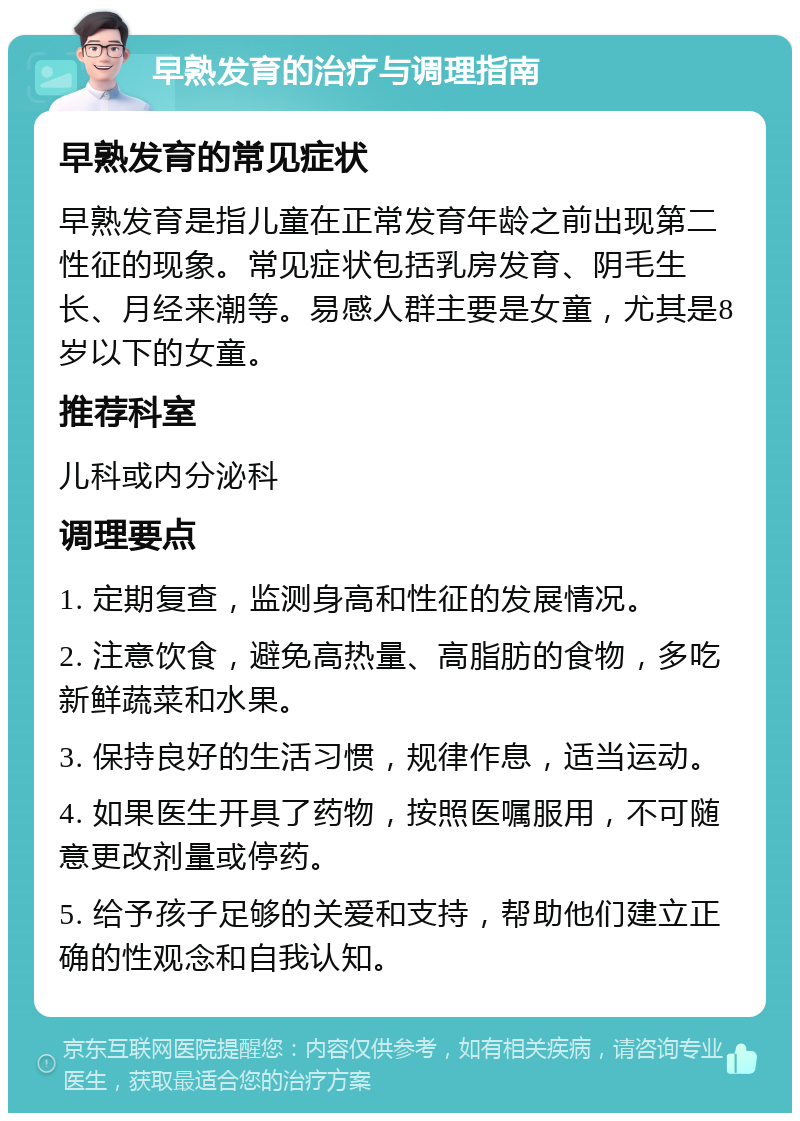 早熟发育的治疗与调理指南 早熟发育的常见症状 早熟发育是指儿童在正常发育年龄之前出现第二性征的现象。常见症状包括乳房发育、阴毛生长、月经来潮等。易感人群主要是女童，尤其是8岁以下的女童。 推荐科室 儿科或内分泌科 调理要点 1. 定期复查，监测身高和性征的发展情况。 2. 注意饮食，避免高热量、高脂肪的食物，多吃新鲜蔬菜和水果。 3. 保持良好的生活习惯，规律作息，适当运动。 4. 如果医生开具了药物，按照医嘱服用，不可随意更改剂量或停药。 5. 给予孩子足够的关爱和支持，帮助他们建立正确的性观念和自我认知。