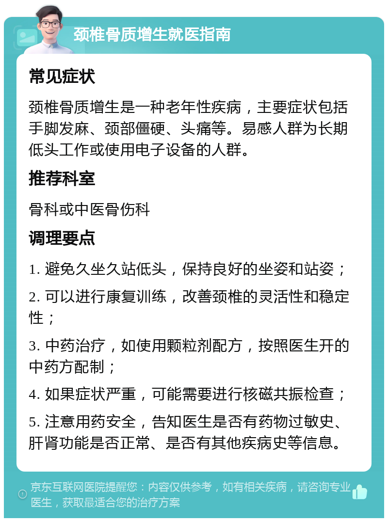 颈椎骨质增生就医指南 常见症状 颈椎骨质增生是一种老年性疾病，主要症状包括手脚发麻、颈部僵硬、头痛等。易感人群为长期低头工作或使用电子设备的人群。 推荐科室 骨科或中医骨伤科 调理要点 1. 避免久坐久站低头，保持良好的坐姿和站姿； 2. 可以进行康复训练，改善颈椎的灵活性和稳定性； 3. 中药治疗，如使用颗粒剂配方，按照医生开的中药方配制； 4. 如果症状严重，可能需要进行核磁共振检查； 5. 注意用药安全，告知医生是否有药物过敏史、肝肾功能是否正常、是否有其他疾病史等信息。