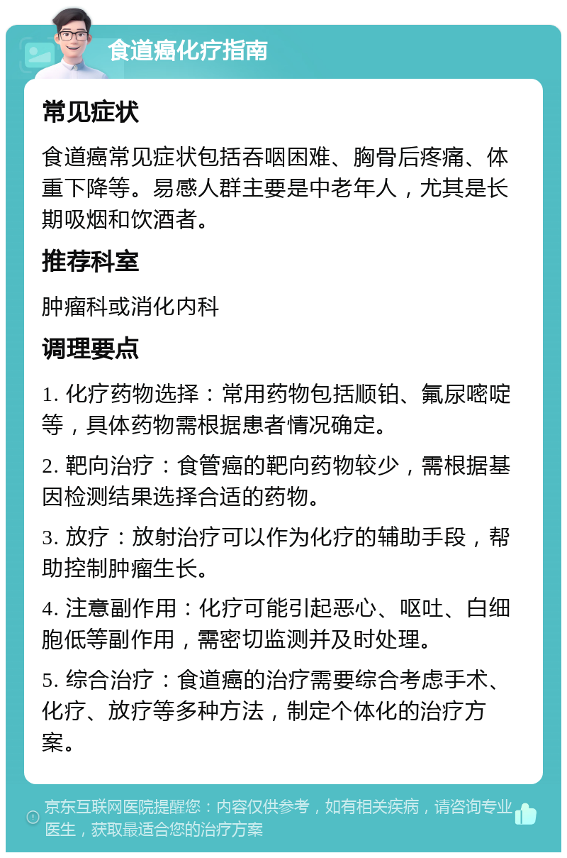 食道癌化疗指南 常见症状 食道癌常见症状包括吞咽困难、胸骨后疼痛、体重下降等。易感人群主要是中老年人，尤其是长期吸烟和饮酒者。 推荐科室 肿瘤科或消化内科 调理要点 1. 化疗药物选择：常用药物包括顺铂、氟尿嘧啶等，具体药物需根据患者情况确定。 2. 靶向治疗：食管癌的靶向药物较少，需根据基因检测结果选择合适的药物。 3. 放疗：放射治疗可以作为化疗的辅助手段，帮助控制肿瘤生长。 4. 注意副作用：化疗可能引起恶心、呕吐、白细胞低等副作用，需密切监测并及时处理。 5. 综合治疗：食道癌的治疗需要综合考虑手术、化疗、放疗等多种方法，制定个体化的治疗方案。