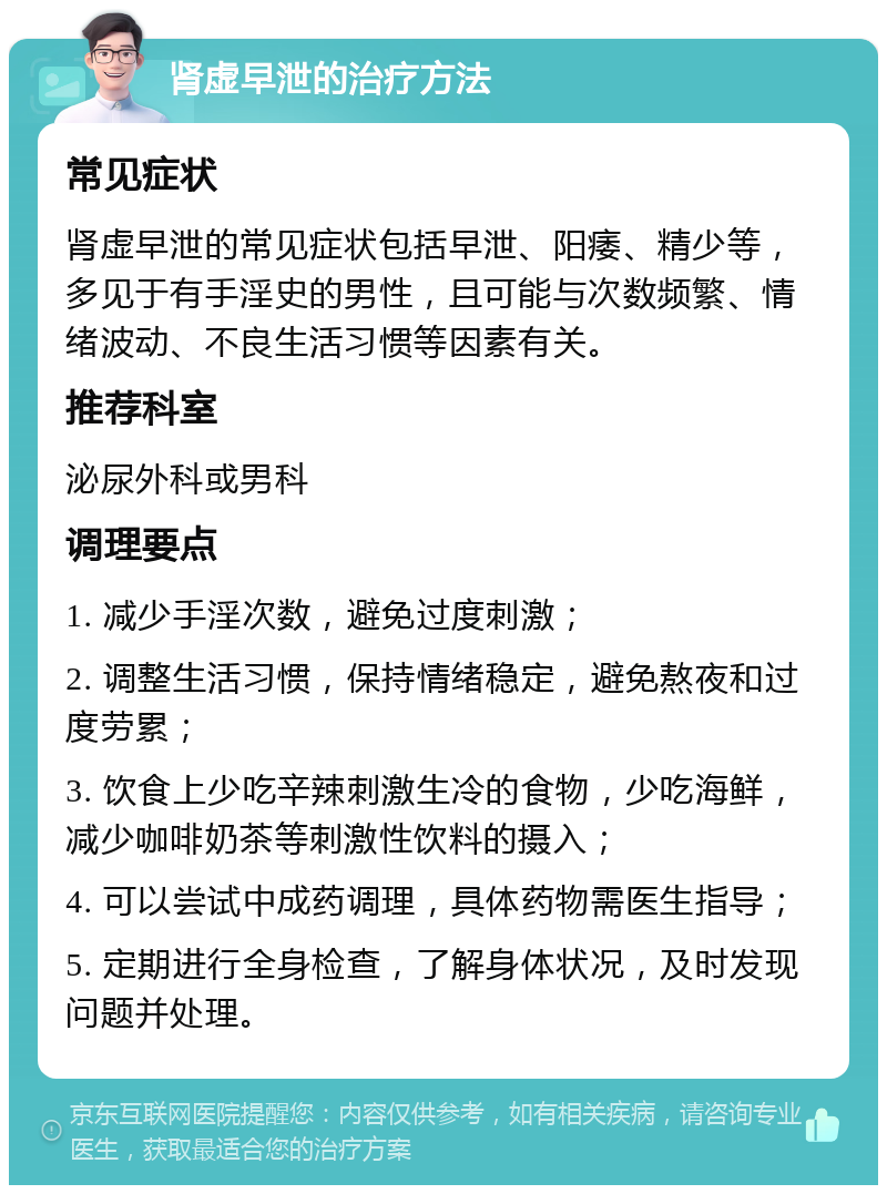 肾虚早泄的治疗方法 常见症状 肾虚早泄的常见症状包括早泄、阳痿、精少等，多见于有手淫史的男性，且可能与次数频繁、情绪波动、不良生活习惯等因素有关。 推荐科室 泌尿外科或男科 调理要点 1. 减少手淫次数，避免过度刺激； 2. 调整生活习惯，保持情绪稳定，避免熬夜和过度劳累； 3. 饮食上少吃辛辣刺激生冷的食物，少吃海鲜，减少咖啡奶茶等刺激性饮料的摄入； 4. 可以尝试中成药调理，具体药物需医生指导； 5. 定期进行全身检查，了解身体状况，及时发现问题并处理。