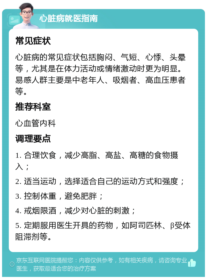 心脏病就医指南 常见症状 心脏病的常见症状包括胸闷、气短、心悸、头晕等，尤其是在体力活动或情绪激动时更为明显。易感人群主要是中老年人、吸烟者、高血压患者等。 推荐科室 心血管内科 调理要点 1. 合理饮食，减少高脂、高盐、高糖的食物摄入； 2. 适当运动，选择适合自己的运动方式和强度； 3. 控制体重，避免肥胖； 4. 戒烟限酒，减少对心脏的刺激； 5. 定期服用医生开具的药物，如阿司匹林、β受体阻滞剂等。