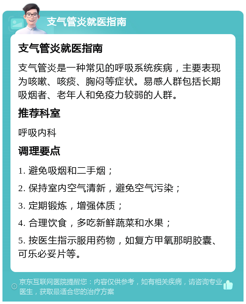 支气管炎就医指南 支气管炎就医指南 支气管炎是一种常见的呼吸系统疾病，主要表现为咳嗽、咳痰、胸闷等症状。易感人群包括长期吸烟者、老年人和免疫力较弱的人群。 推荐科室 呼吸内科 调理要点 1. 避免吸烟和二手烟； 2. 保持室内空气清新，避免空气污染； 3. 定期锻炼，增强体质； 4. 合理饮食，多吃新鲜蔬菜和水果； 5. 按医生指示服用药物，如复方甲氧那明胶囊、可乐必妥片等。