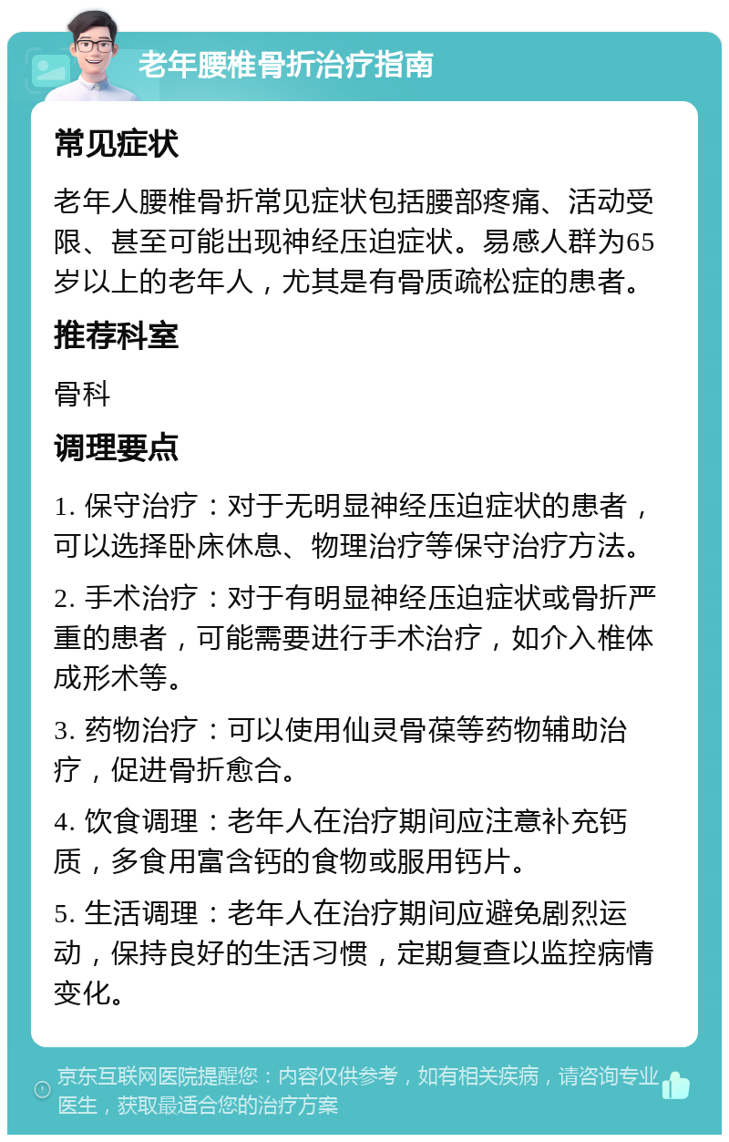 老年腰椎骨折治疗指南 常见症状 老年人腰椎骨折常见症状包括腰部疼痛、活动受限、甚至可能出现神经压迫症状。易感人群为65岁以上的老年人，尤其是有骨质疏松症的患者。 推荐科室 骨科 调理要点 1. 保守治疗：对于无明显神经压迫症状的患者，可以选择卧床休息、物理治疗等保守治疗方法。 2. 手术治疗：对于有明显神经压迫症状或骨折严重的患者，可能需要进行手术治疗，如介入椎体成形术等。 3. 药物治疗：可以使用仙灵骨葆等药物辅助治疗，促进骨折愈合。 4. 饮食调理：老年人在治疗期间应注意补充钙质，多食用富含钙的食物或服用钙片。 5. 生活调理：老年人在治疗期间应避免剧烈运动，保持良好的生活习惯，定期复查以监控病情变化。