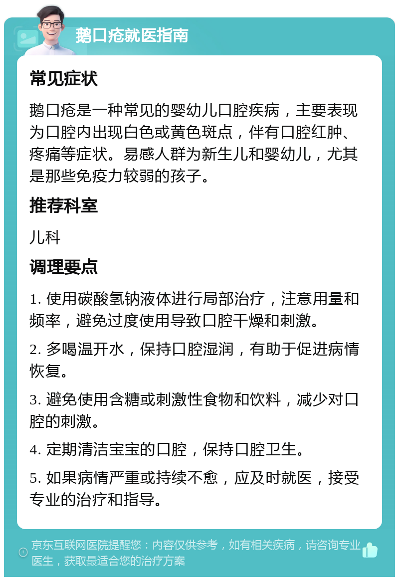 鹅口疮就医指南 常见症状 鹅口疮是一种常见的婴幼儿口腔疾病，主要表现为口腔内出现白色或黄色斑点，伴有口腔红肿、疼痛等症状。易感人群为新生儿和婴幼儿，尤其是那些免疫力较弱的孩子。 推荐科室 儿科 调理要点 1. 使用碳酸氢钠液体进行局部治疗，注意用量和频率，避免过度使用导致口腔干燥和刺激。 2. 多喝温开水，保持口腔湿润，有助于促进病情恢复。 3. 避免使用含糖或刺激性食物和饮料，减少对口腔的刺激。 4. 定期清洁宝宝的口腔，保持口腔卫生。 5. 如果病情严重或持续不愈，应及时就医，接受专业的治疗和指导。