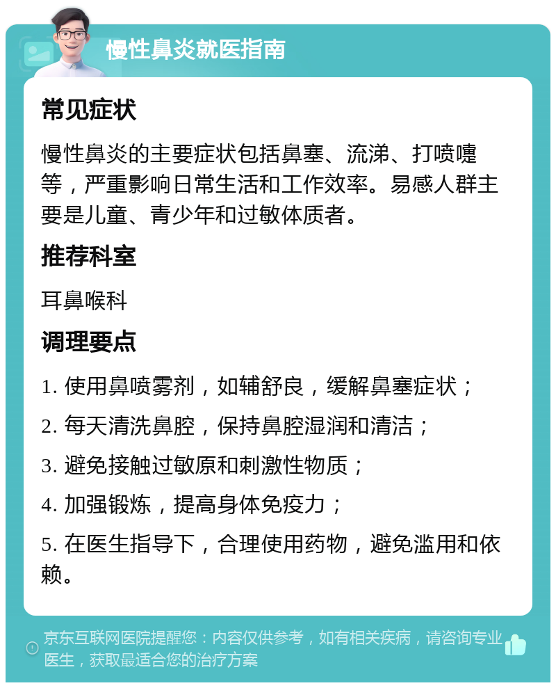 慢性鼻炎就医指南 常见症状 慢性鼻炎的主要症状包括鼻塞、流涕、打喷嚏等，严重影响日常生活和工作效率。易感人群主要是儿童、青少年和过敏体质者。 推荐科室 耳鼻喉科 调理要点 1. 使用鼻喷雾剂，如辅舒良，缓解鼻塞症状； 2. 每天清洗鼻腔，保持鼻腔湿润和清洁； 3. 避免接触过敏原和刺激性物质； 4. 加强锻炼，提高身体免疫力； 5. 在医生指导下，合理使用药物，避免滥用和依赖。