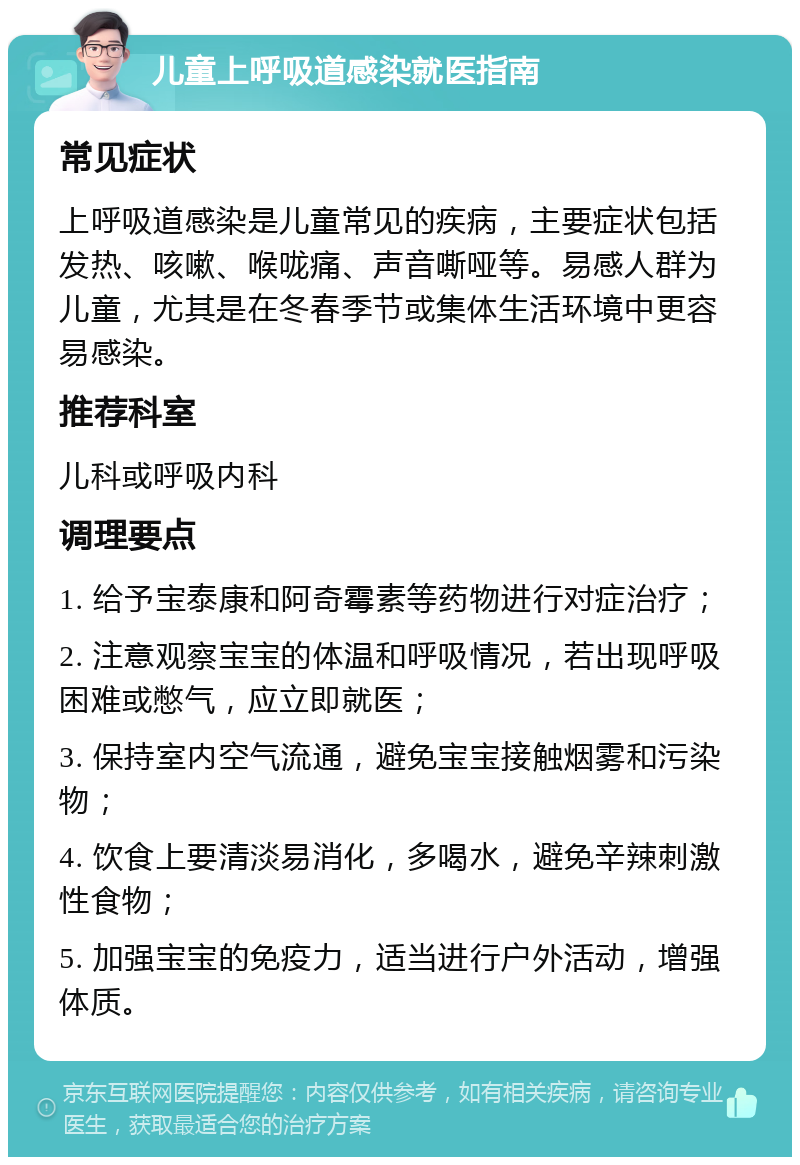 儿童上呼吸道感染就医指南 常见症状 上呼吸道感染是儿童常见的疾病，主要症状包括发热、咳嗽、喉咙痛、声音嘶哑等。易感人群为儿童，尤其是在冬春季节或集体生活环境中更容易感染。 推荐科室 儿科或呼吸内科 调理要点 1. 给予宝泰康和阿奇霉素等药物进行对症治疗； 2. 注意观察宝宝的体温和呼吸情况，若出现呼吸困难或憋气，应立即就医； 3. 保持室内空气流通，避免宝宝接触烟雾和污染物； 4. 饮食上要清淡易消化，多喝水，避免辛辣刺激性食物； 5. 加强宝宝的免疫力，适当进行户外活动，增强体质。